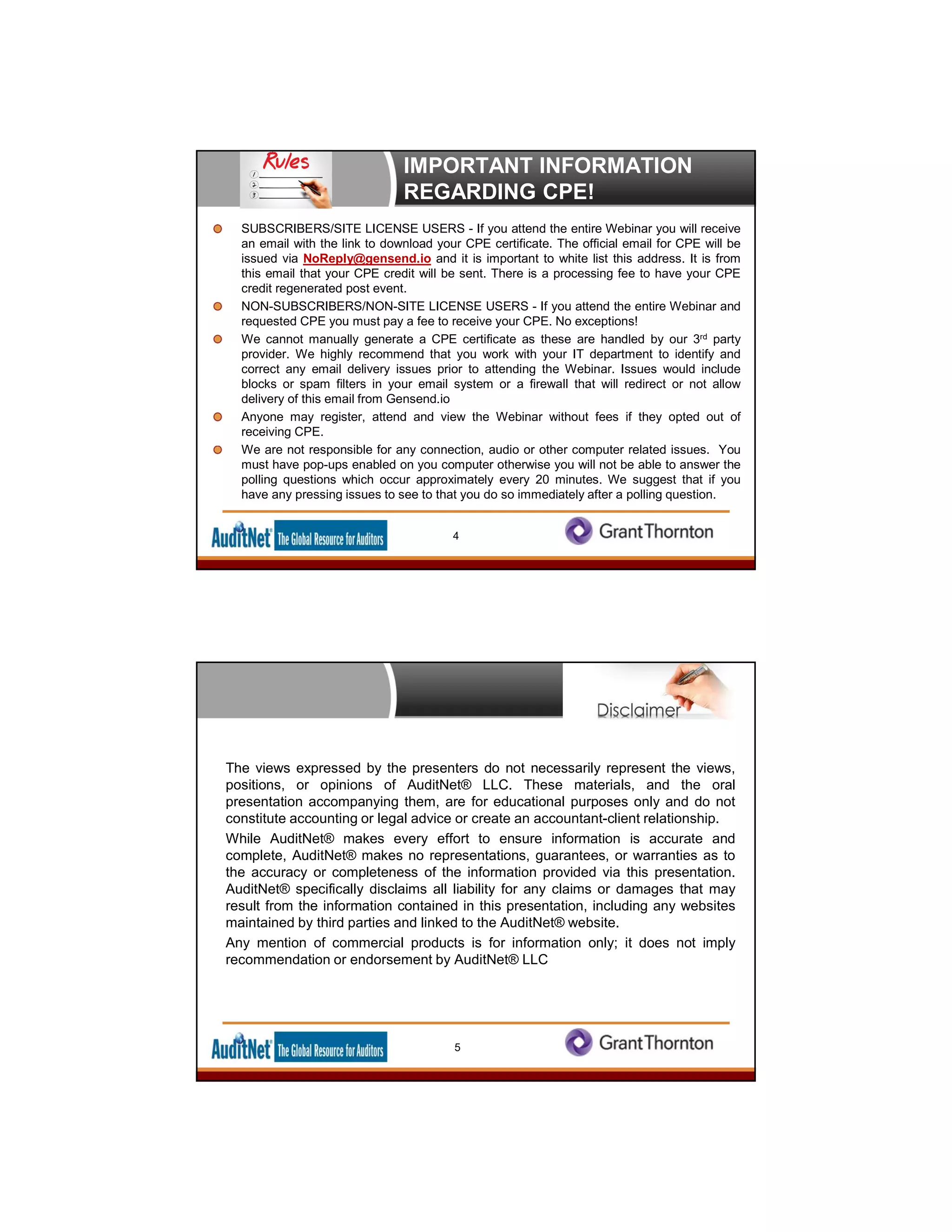 IMPORTANT INFORMATION
REGARDING CPE!
SUBSCRIBERS/SITE LICENSE USERS - If you attend the entire Webinar you will receive
an email with the link to download your CPE certificate. The official email for CPE will be
issued via NoReply@gensend.io and it is important to white list this address. It is from
this email that your CPE credit will be sent. There is a processing fee to have your CPE
credit regenerated post event.
NON-SUBSCRIBERS/NON-SITE LICENSE USERS - If you attend the entire Webinar and
requested CPE you must pay a fee to receive your CPE. No exceptions!
We cannot manually generate a CPE certificate as these are handled by our 3rd party
provider. We highly recommend that you work with your IT department to identify and
correct any email delivery issues prior to attending the Webinar. Issues would include
blocks or spam filters in your email system or a firewall that will redirect or not allow
delivery of this email from Gensend.io
Anyone may register, attend and view the Webinar without fees if they opted out of
receiving CPE.
We are not responsible for any connection, audio or other computer related issues. You
must have pop-ups enabled on you computer otherwise you will not be able to answer the
polling questions which occur approximately every 20 minutes. We suggest that if you
have any pressing issues to see to that you do so immediately after a polling question.
4
The views expressed by the presenters do not necessarily represent the views,
positions, or opinions of AuditNet® LLC. These materials, and the oral
presentation accompanying them, are for educational purposes only and do not
constitute accounting or legal advice or create an accountant-client relationship.
While AuditNet® makes every effort to ensure information is accurate and
complete, AuditNet® makes no representations, guarantees, or warranties as to
the accuracy or completeness of the information provided via this presentation.
AuditNet® specifically disclaims all liability for any claims or damages that may
result from the information contained in this presentation, including any websites
maintained by third parties and linked to the AuditNet® website.
Any mention of commercial products is for information only; it does not imply
recommendation or endorsement by AuditNet® LLC
5
 