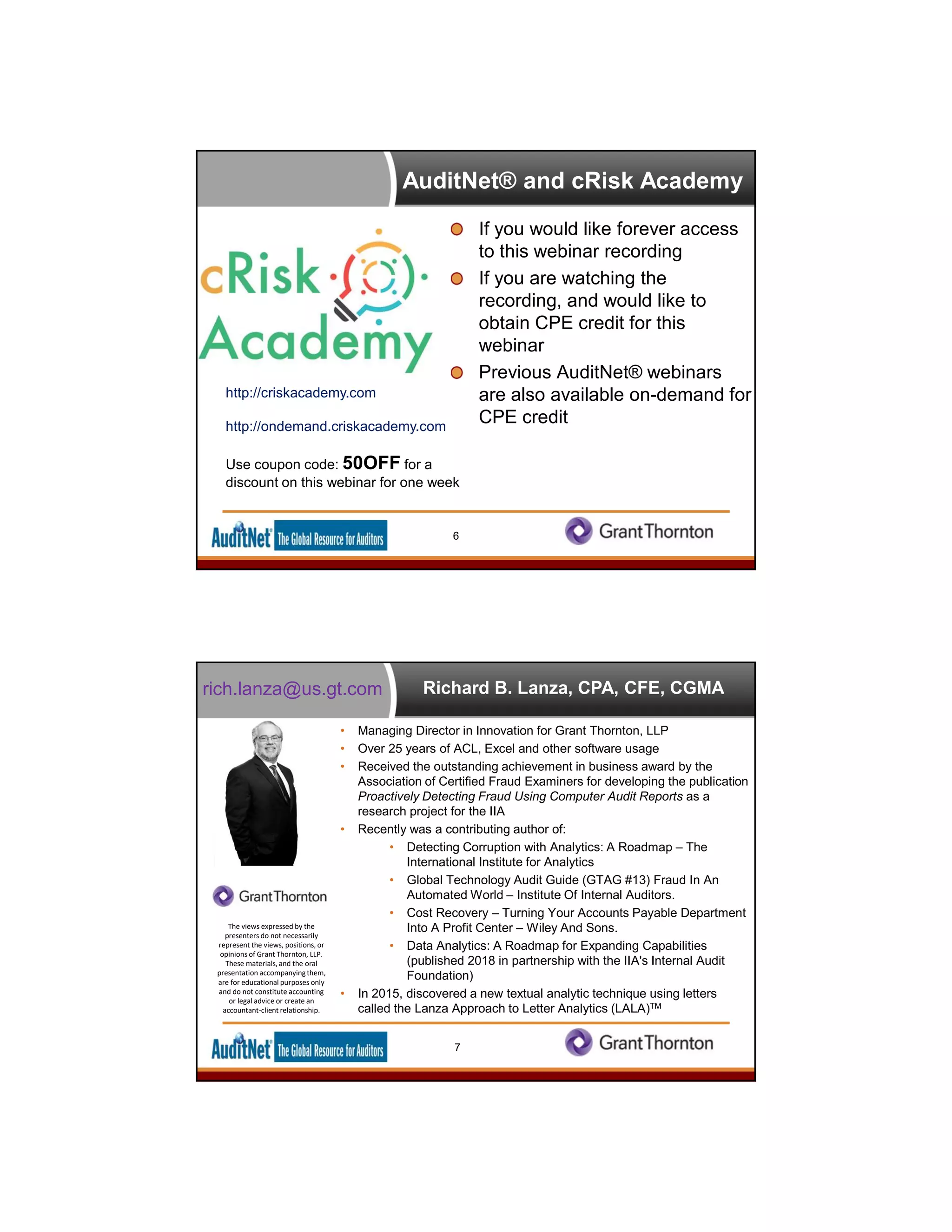 AuditNet® and cRisk Academy
If you would like forever access
to this webinar recording
If you are watching the
recording, and would like to
obtain CPE credit for this
webinar
Previous AuditNet® webinars
are also available on-demand for
CPE credit
http://criskacademy.com
http://ondemand.criskacademy.com
Use coupon code: 50OFF for a
discount on this webinar for one week
6
Richard B. Lanza, CPA, CFE, CGMA
• Managing Director in Innovation for Grant Thornton, LLP
• Over 25 years of ACL, Excel and other software usage
• Received the outstanding achievement in business award by the
Association of Certified Fraud Examiners for developing the publication
Proactively Detecting Fraud Using Computer Audit Reports as a
research project for the IIA
• Recently was a contributing author of:
• Detecting Corruption with Analytics: A Roadmap – The
International Institute for Analytics
• Global Technology Audit Guide (GTAG #13) Fraud In An
Automated World – Institute Of Internal Auditors.
• Cost Recovery – Turning Your Accounts Payable Department
Into A Profit Center – Wiley And Sons.
• Data Analytics: A Roadmap for Expanding Capabilities
(published 2018 in partnership with the IIA's Internal Audit
Foundation)
• In 2015, discovered a new textual analytic technique using letters
called the Lanza Approach to Letter Analytics (LALA)TM
7
The views expressed by the
presenters do not necessarily
represent the views, positions, or
opinions of Grant Thornton, LLP.
These materials, and the oral
presentation accompanyingthem,
are for educational purposes only
and do not constitute accounting
or legal advice or create an
accountant-client relationship.
rich.lanza@us.gt.com
 