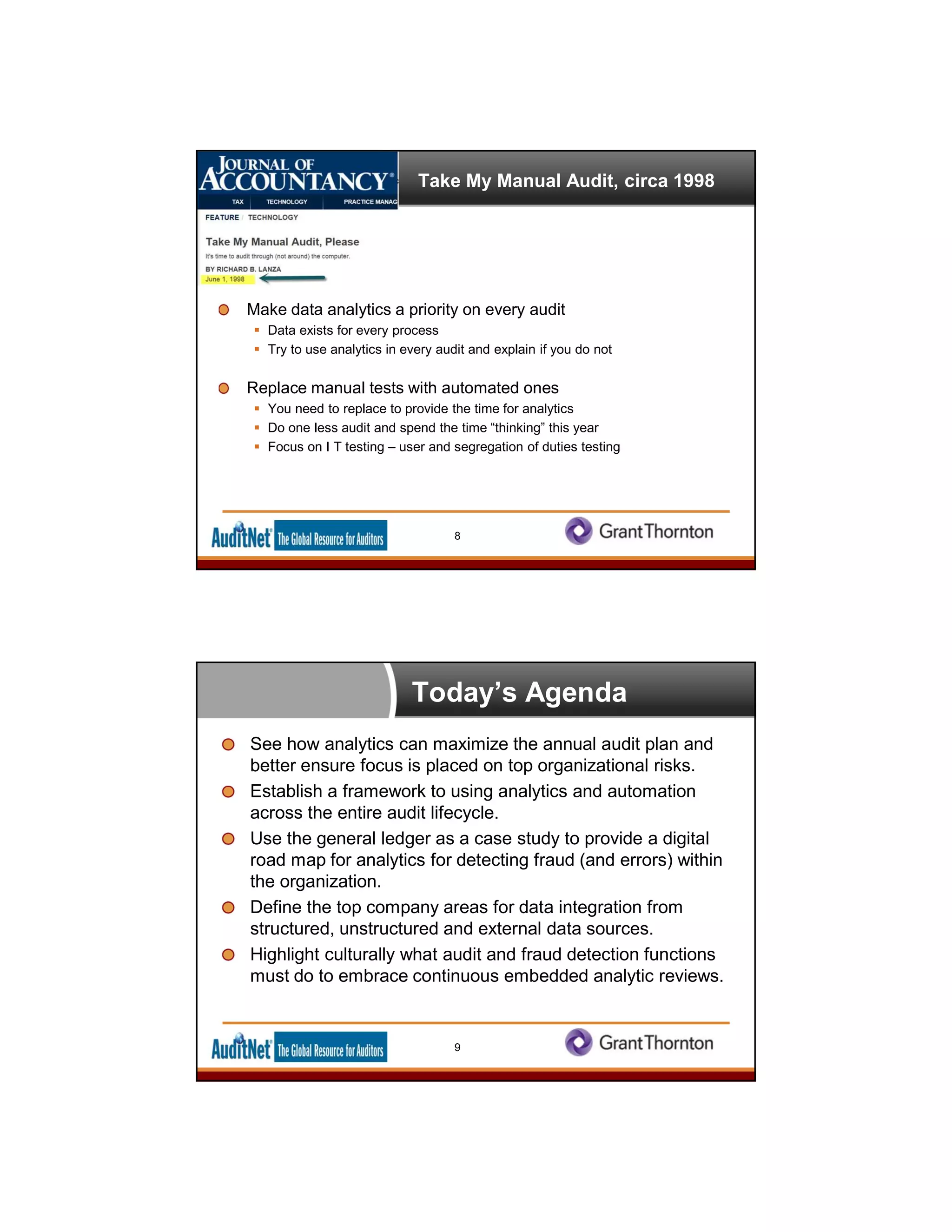 Take My Manual Audit, circa 1998
Make data analytics a priority on every audit
 Data exists for every process
 Try to use analytics in every audit and explain if you do not
Replace manual tests with automated ones
 You need to replace to provide the time for analytics
 Do one less audit and spend the time “thinking” this year
 Focus on I T testing – user and segregation of duties testing
8
Today’s Agenda
See how analytics can maximize the annual audit plan and
better ensure focus is placed on top organizational risks.
Establish a framework to using analytics and automation
across the entire audit lifecycle.
Use the general ledger as a case study to provide a digital
road map for analytics for detecting fraud (and errors) within
the organization.
Define the top company areas for data integration from
structured, unstructured and external data sources.
Highlight culturally what audit and fraud detection functions
must do to embrace continuous embedded analytic reviews.
9
 