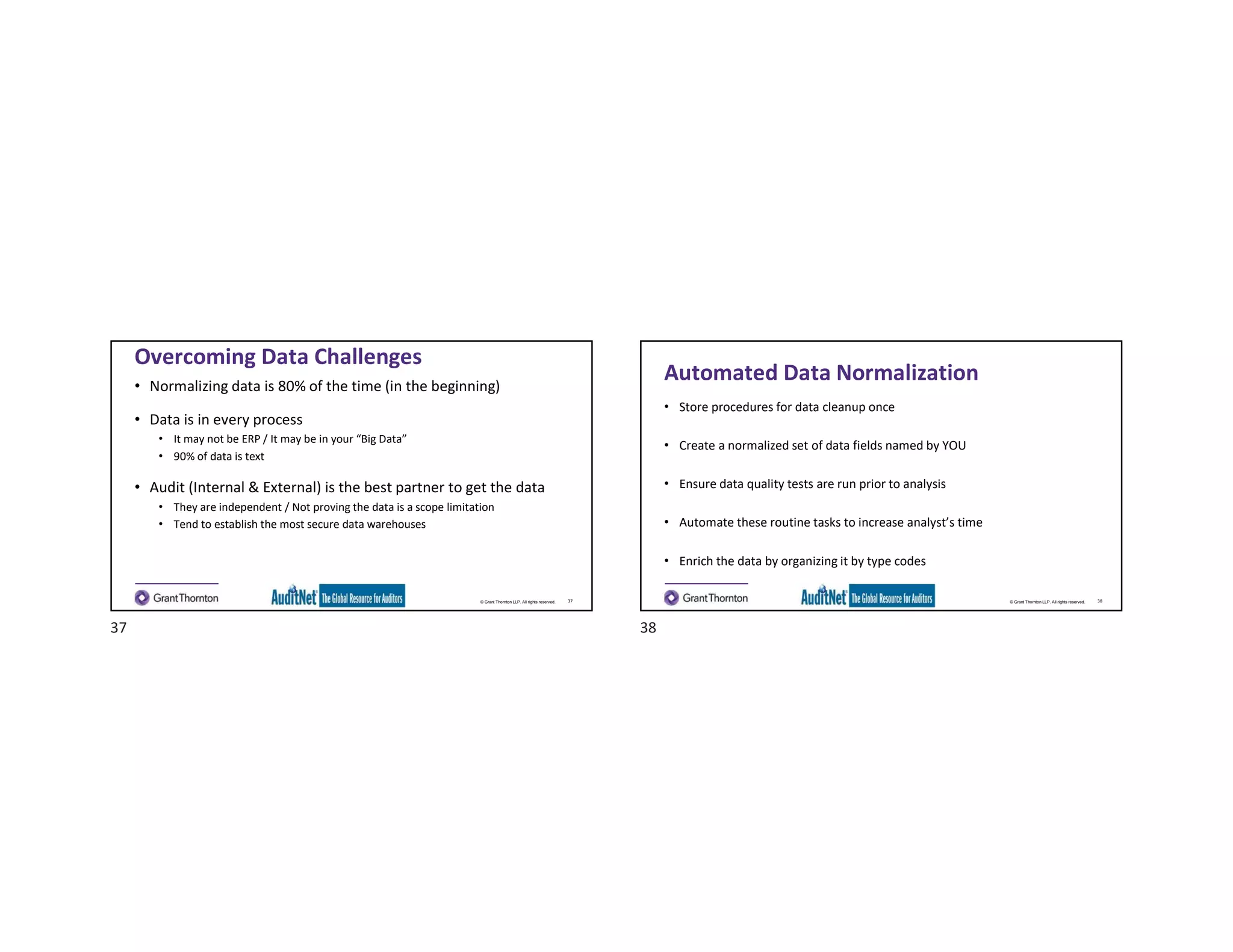 © Grant Thornton LLP. All rights reserved.
Overcoming Data Challenges
• Normalizing data is 80% of the time (in the beginning)
• Data is in every process
• It may not be ERP / It may be in your “Big Data”
• 90% of data is text
• Audit (Internal & External) is the best partner to get the data
• They are independent / Not proving the data is a scope limitation
• Tend to establish the most secure data warehouses
37 © Grant Thornton LLP. All rights reserved.
Automated Data Normalization
• Store procedures for data cleanup once
• Create a normalized set of data fields named by YOU
• Ensure data quality tests are run prior to analysis
• Automate these routine tasks to increase analyst’s time
• Enrich the data by organizing it by type codes
38
37 38
 