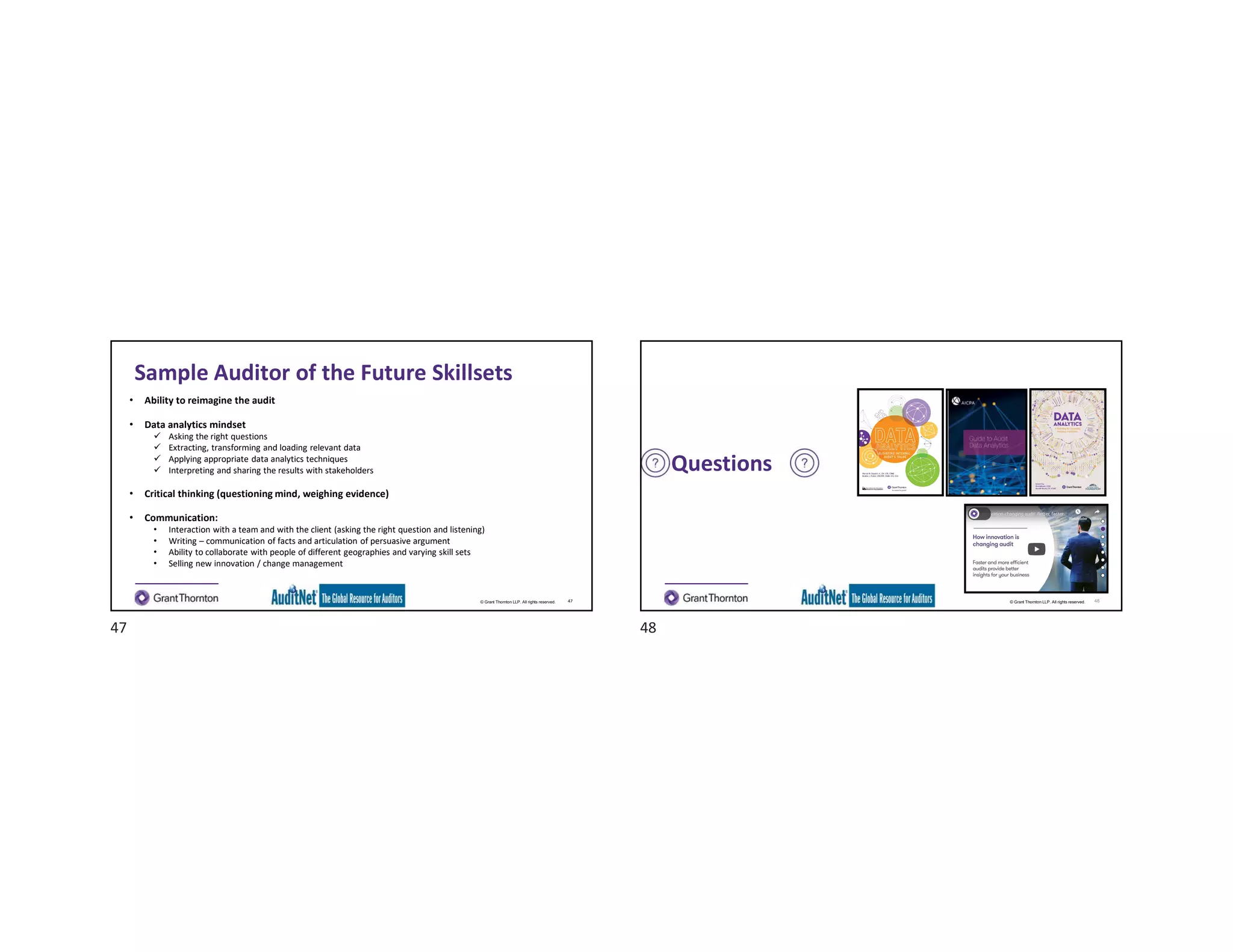 © Grant Thornton LLP. All rights reserved.
Sample Auditor of the Future Skillsets
• Ability to reimagine the audit
• Data analytics mindset
 Asking the right questions
 Extracting, transforming and loading relevant data
 Applying appropriate data analytics techniques
 Interpreting and sharing the results with stakeholders
• Critical thinking (questioning mind, weighing evidence)
• Communication:
• Interaction with a team and with the client (asking the right question and listening)
• Writing – communication of facts and articulation of persuasive argument
• Ability to collaborate with people of different geographies and varying skill sets
• Selling new innovation / change management
47 © Grant Thornton LLP. All rights reserved.
Questions
48
47 48
 
