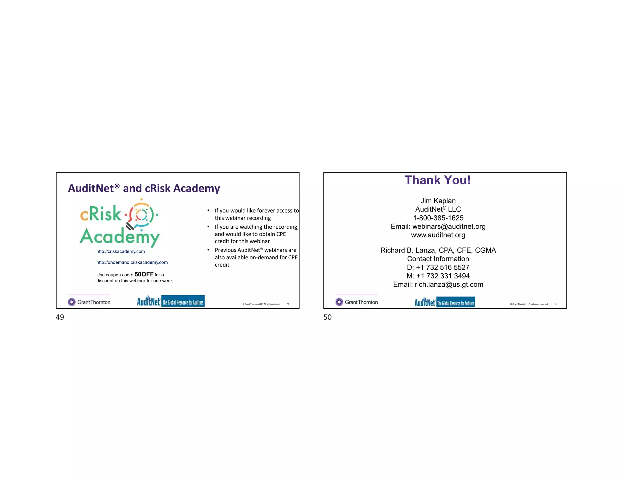 © Grant Thornton LLP. All rights reserved.
AuditNet® and cRisk Academy
49
• If you would like forever access to
this webinar recording
• If you are watching the recording,
and would like to obtain CPE
credit for this webinar
• Previous AuditNet® webinars are
also available on-demand for CPE
credit
http://criskacademy.com
http://ondemand.criskacademy.com
Use coupon code: 50OFF for a
discount on this webinar for one week
© Grant Thornton LLP. All rights reserved.
Thank You!
50
Jim Kaplan
AuditNet® LLC
1-800-385-1625
Email: webinars@auditnet.org
www.auditnet.org
Richard B. Lanza, CPA, CFE, CGMA
Contact Information
D: +1 732 516 5527
M: +1 732 331 3494
Email: rich.lanza@us.gt.com
49 50
 