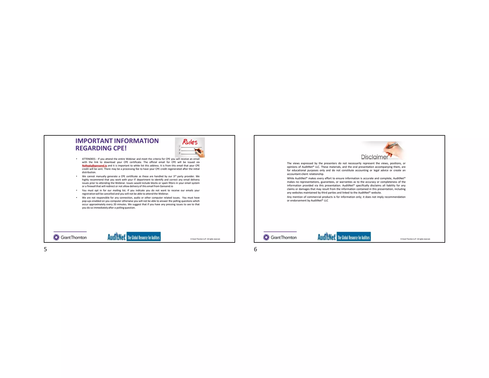 © Grant Thornton LLP. All rights reserved.
IMPORTANT INFORMATION
REGARDING CPE!
• ATTENDEES - If you attend the entire Webinar and meet the criteria for CPE you will receive an email
with the link to download your CPE certificate. The official email for CPE will be issued via
NoReply@gensend.io and it is important to white list this address. It is from this email that your CPE
credit will be sent. There may be a processing fee to have your CPE credit regenerated after the initial
distribution.
• We cannot manually generate a CPE certificate as these are handled by our 3rd party provider. We
highly recommend that you work with your IT department to identify and correct any email delivery
issues prior to attending the Webinar. Issues would include blocks or spam filters in your email system
or a firewall that will redirect or not allow delivery of this email from Gensend.io
• You must opt in for our mailing list. If you indicate you do not want to receive our emails your
registrationwill be cancelled and you will not be able to attend the Webinar.
• We are not responsible for any connection, audio or other computer related issues. You must have
pop-ups enabled on you computer otherwise you will not be able to answer the polling questions which
occur approximately every 20 minutes. We suggest that if you have any pressing issues to see to that
you do so immediatelyafter a polling question.
© Grant Thornton LLP. All rights reserved.
The views expressed by the presenters do not necessarily represent the views, positions, or
opinions of AuditNet® LLC. These materials, and the oral presentation accompanying them, are
for educational purposes only and do not constitute accounting or legal advice or create an
accountant-client relationship.
While AuditNet® makes every effort to ensure information is accurate and complete, AuditNet®
makes no representations, guarantees, or warranties as to the accuracy or completeness of the
information provided via this presentation. AuditNet® specifically disclaims all liability for any
claims or damages that may result from the information contained in this presentation, including
any websites maintained by third parties and linked to the AuditNet® website.
Any mention of commercial products is for information only; it does not imply recommendation
or endorsement by AuditNet® LLC
5 6
 