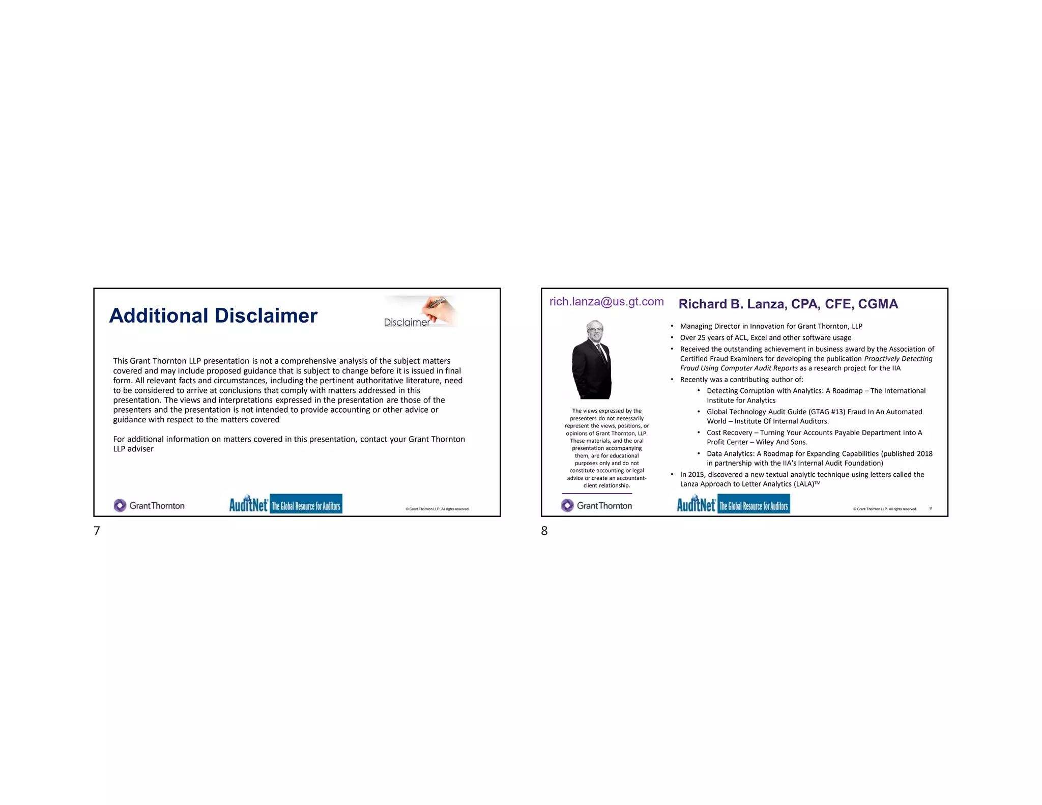 © Grant Thornton LLP. All rights reserved.
Additional Disclaimer
This Grant Thornton LLP presentation is not a comprehensive analysis of the subject matters
covered and may include proposed guidance that is subject to change before it is issued in final
form. All relevant facts and circumstances, including the pertinent authoritative literature, need
to be considered to arrive at conclusions that comply with matters addressed in this
presentation. The views and interpretations expressed in the presentation are those of the
presenters and the presentation is not intended to provide accounting or other advice or
guidance with respect to the matters covered
For additional information on matters covered in this presentation, contact your Grant Thornton
LLP adviser
© Grant Thornton LLP. All rights reserved.
Richard B. Lanza, CPA, CFE, CGMA
• Managing Director in Innovation for Grant Thornton, LLP
• Over 25 years of ACL, Excel and other software usage
• Received the outstanding achievement in business award by the Association of
Certified Fraud Examiners for developing the publication Proactively Detecting
Fraud Using Computer Audit Reports as a research project for the IIA
• Recently was a contributing author of:
• Detecting Corruption with Analytics: A Roadmap – The International
Institute for Analytics
• Global Technology Audit Guide (GTAG #13) Fraud In An Automated
World – Institute Of Internal Auditors.
• Cost Recovery – Turning Your Accounts Payable Department Into A
Profit Center – Wiley And Sons.
• Data Analytics: A Roadmap for Expanding Capabilities (published 2018
in partnership with the IIA's Internal Audit Foundation)
• In 2015, discovered a new textual analytic technique using letters called the
Lanza Approach to Letter Analytics (LALA)TM
The views expressed by the
presenters do not necessarily
represent the views, positions, or
opinions of Grant Thornton, LLP.
These materials, and the oral
presentation accompanying
them, are for educational
purposes only and do not
constitute accounting or legal
advice or create an accountant-
client relationship.
rich.lanza@us.gt.com Richard B. Lanza, CPA, CFE, CGMA
8
7 8
 