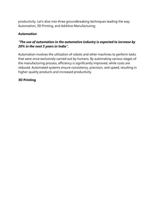 productivity. Let’s dive into three groundbreaking techniques leading the way:
Automation, 3D Printing, and Additive Manufacturing:
Automation
“The use of automation in the automotive industry is expected to increase by
20% in the next 5 years in India”.
Automation involves the utilisation of robots and other machines to perform tasks
that were once exclusively carried out by humans. By automating various stages of
the manufacturing process, efficiency is significantly improved, while costs are
reduced. Automated systems ensure consistency, precision, and speed, resulting in
higher-quality products and increased productivity.
3D Printing
 