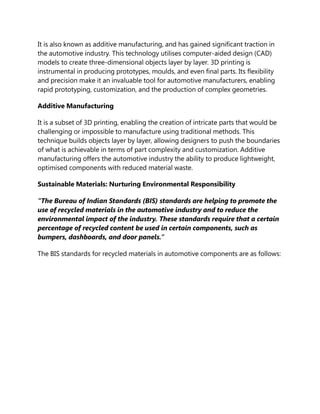 It is also known as additive manufacturing, and has gained significant traction in
the automotive industry. This technology utilises computer-aided design (CAD)
models to create three-dimensional objects layer by layer. 3D printing is
instrumental in producing prototypes, moulds, and even final parts. Its flexibility
and precision make it an invaluable tool for automotive manufacturers, enabling
rapid prototyping, customization, and the production of complex geometries.
Additive Manufacturing
It is a subset of 3D printing, enabling the creation of intricate parts that would be
challenging or impossible to manufacture using traditional methods. This
technique builds objects layer by layer, allowing designers to push the boundaries
of what is achievable in terms of part complexity and customization. Additive
manufacturing offers the automotive industry the ability to produce lightweight,
optimised components with reduced material waste.
Sustainable Materials: Nurturing Environmental Responsibility
“The Bureau of Indian Standards (BIS) standards are helping to promote the
use of recycled materials in the automotive industry and to reduce the
environmental impact of the industry. These standards require that a certain
percentage of recycled content be used in certain components, such as
bumpers, dashboards, and door panels.”
The BIS standards for recycled materials in automotive components are as follows:
 
