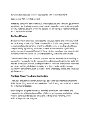 Bumpers: 50% recycled content Dashboards: 60% recycled content
Door panels: 70% recycled content
Increasing consumer demand for sustainable products and stringent government
regulations are driving the automotive industry to explore more environmentally
friendly materials. Several promising options are emerging as viable alternatives
to conventional materials.
Bio-Based Plastics
It is derived from renewable resources like corn, sugarcane, and soybeans, which
are particularly noteworthy. These plastics exhibit similar strength and durability
to traditional counterparts but offer the added benefits of biodegradability and
compostability. By utilising bio-based plastics, automakers can significantly
reduce their environmental footprint. These plastics contribute to a more circular
economy, where resources are utilised responsibly and waste is minimised.
The utilisation of recycled materials presents another avenue for sustainability in
automotive manufacturing. By repurposing and incorporating recycled materials
into the production process, waste generation is reduced, and valuable resources
are conserved. Recycled plastics, metals, and fibres can be used in various
automotive components, such as interior trims, underbody panels, and structural
reinforcements.
The Road Ahead: Trends and Implications
The future of automotive manufacturing is poised for significant advancements
driven by evolving materials and processes. The following trends are set to shape
the industry’s landscape:
Increasing use of lighter materials, including aluminium, carbon fibre, and
composites, to achieve enhanced fuel efficiency, performance, and safety. Lighter
vehicles contribute to reduced emissions and improved handling, while
maintaining structural integrity.
 