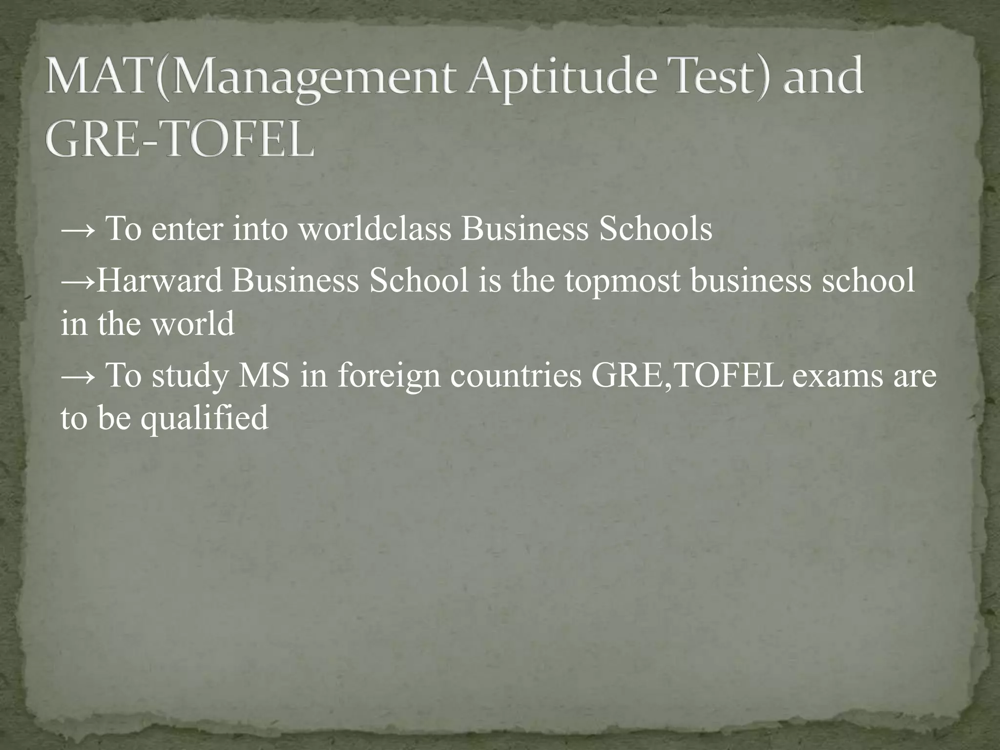 → To enter into worldclass Business Schools 
→Harward Business School is the topmost business school 
in the world 
→ To study MS in foreign countries GRE,TOFEL exams are 
to be qualified 
 