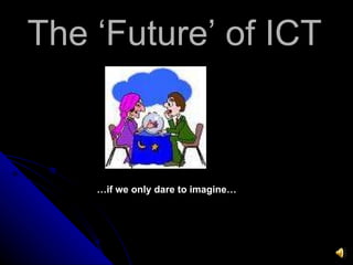 The ‘Future’ of ICT … if we only dare to imagine… 