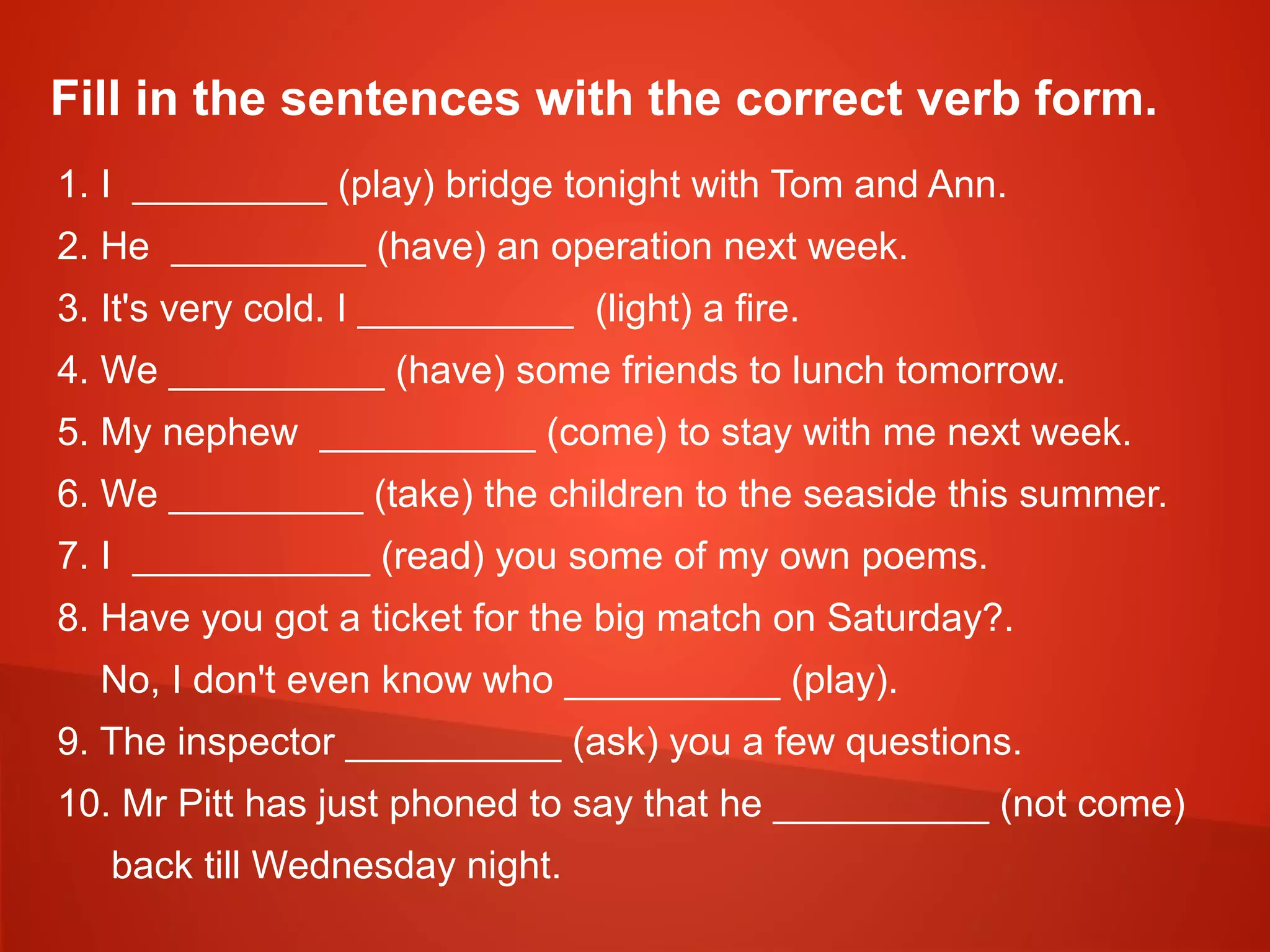 Fill in the sentences with the correct verb form.
1. I _________ (play) bridge tonight with Tom and Ann.
2. He _________ (have) an operation next week.
3. It's very cold. I __________ (light) a fire.
4. We __________ (have) some friends to lunch tomorrow.
5. My nephew __________ (come) to stay with me next week.
6. We _________ (take) the children to the seaside this summer.
7. I ___________ (read) you some of my own poems.
8. Have you got a ticket for the big match on Saturday?.
No, I don't even know who __________ (play).
9. The inspector __________ (ask) you a few questions.
10. Mr Pitt has just phoned to say that he __________ (not come)
back till Wednesday night.
 