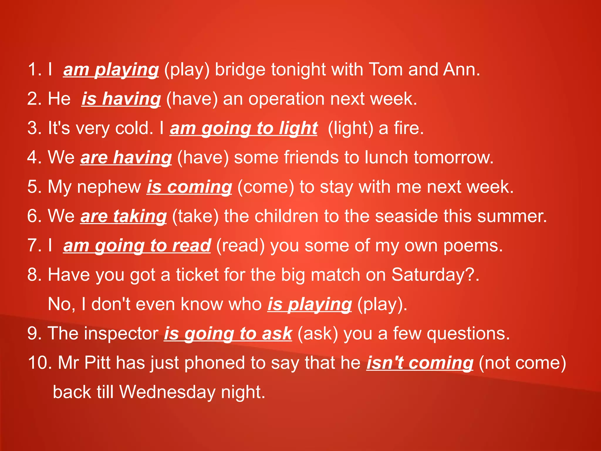1. I am playing (play) bridge tonight with Tom and Ann.
2. He is having (have) an operation next week.
3. It's very cold. I am going to light (light) a fire.
4. We are having (have) some friends to lunch tomorrow.
5. My nephew is coming (come) to stay with me next week.
6. We are taking (take) the children to the seaside this summer.
7. I am going to read (read) you some of my own poems.
8. Have you got a ticket for the big match on Saturday?.
No, I don't even know who is playing (play).
9. The inspector is going to ask (ask) you a few questions.
10. Mr Pitt has just phoned to say that he isn't coming (not come)
back till Wednesday night.
 