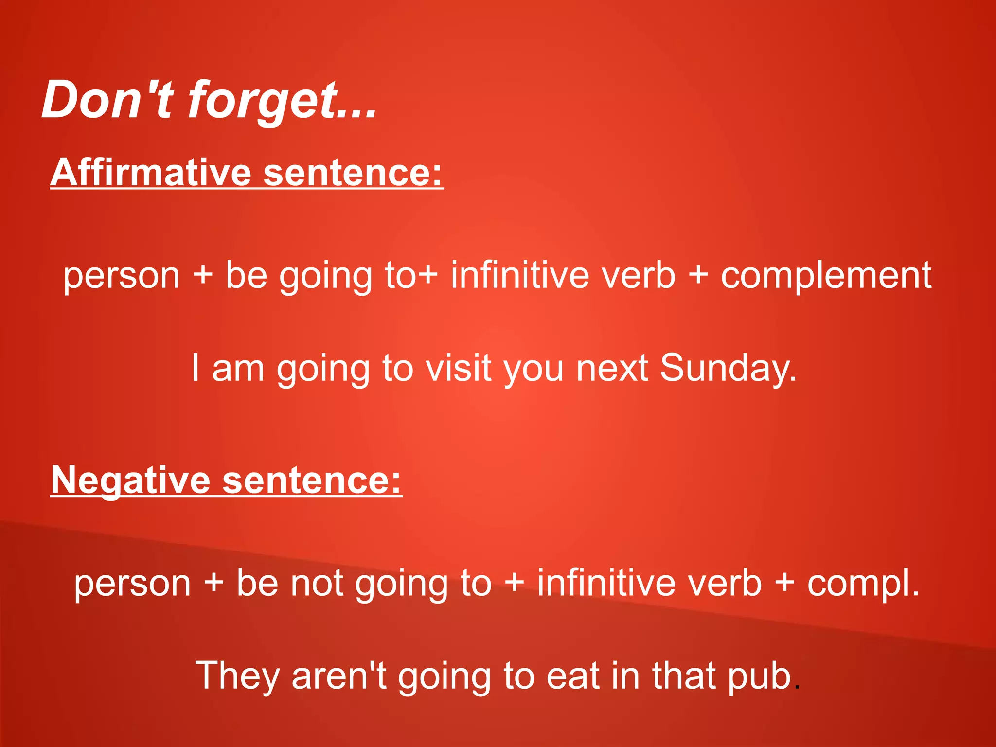 Don't forget...
Affirmative sentence:
person + be going to+ infinitive verb + complement
I am going to visit you next Sunday.
Negative sentence:
person + be not going to + infinitive verb + compl.
They aren't going to eat in that pub.
 