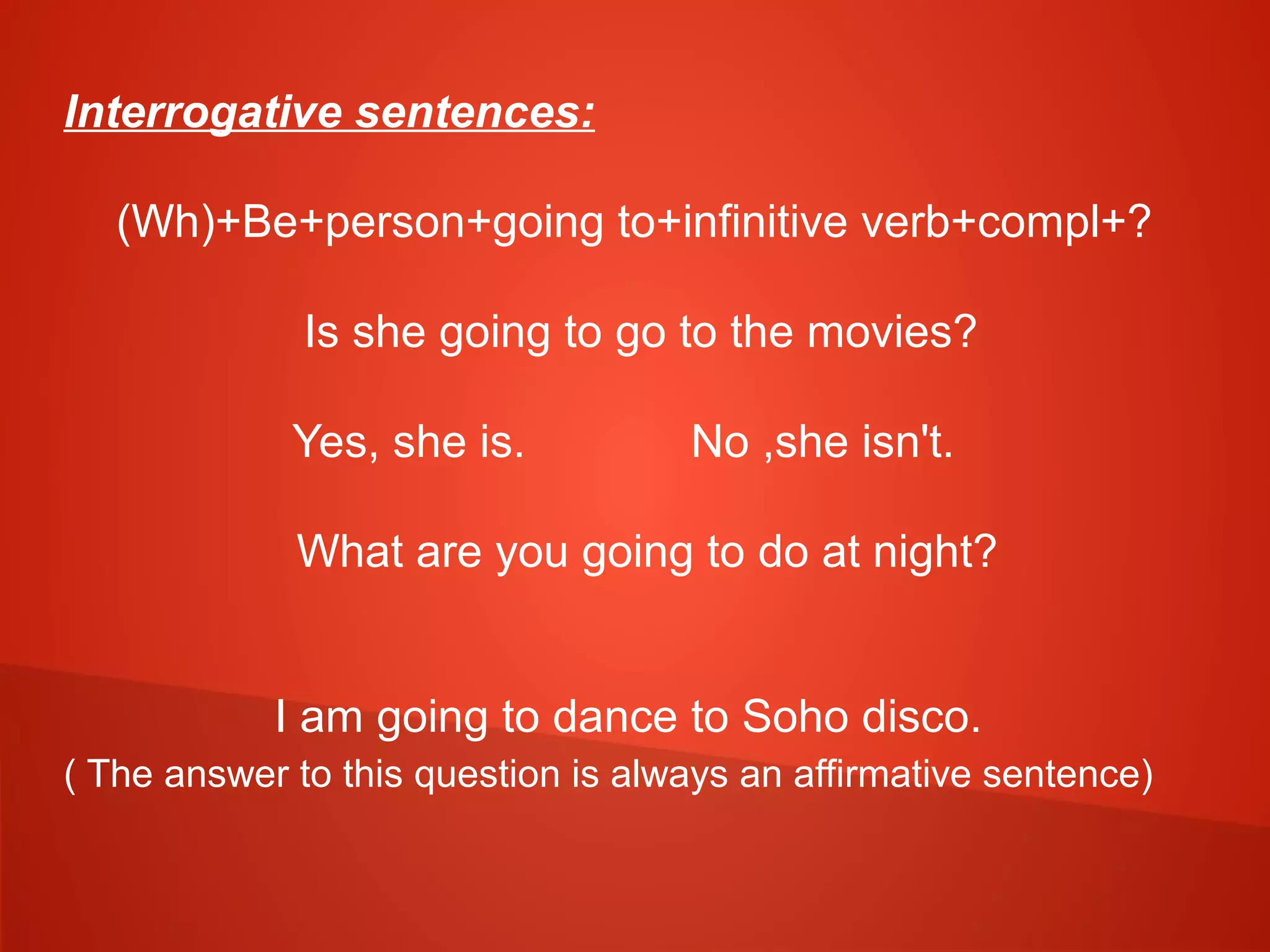 Interrogative sentences:
(Wh)+Be+person+going to+infinitive verb+compl+?
Is she going to go to the movies?
Yes, she is. No ,she isn't.
What are you going to do at night?
I am going to dance to Soho disco.
( The answer to this question is always an affirmative sentence)
 