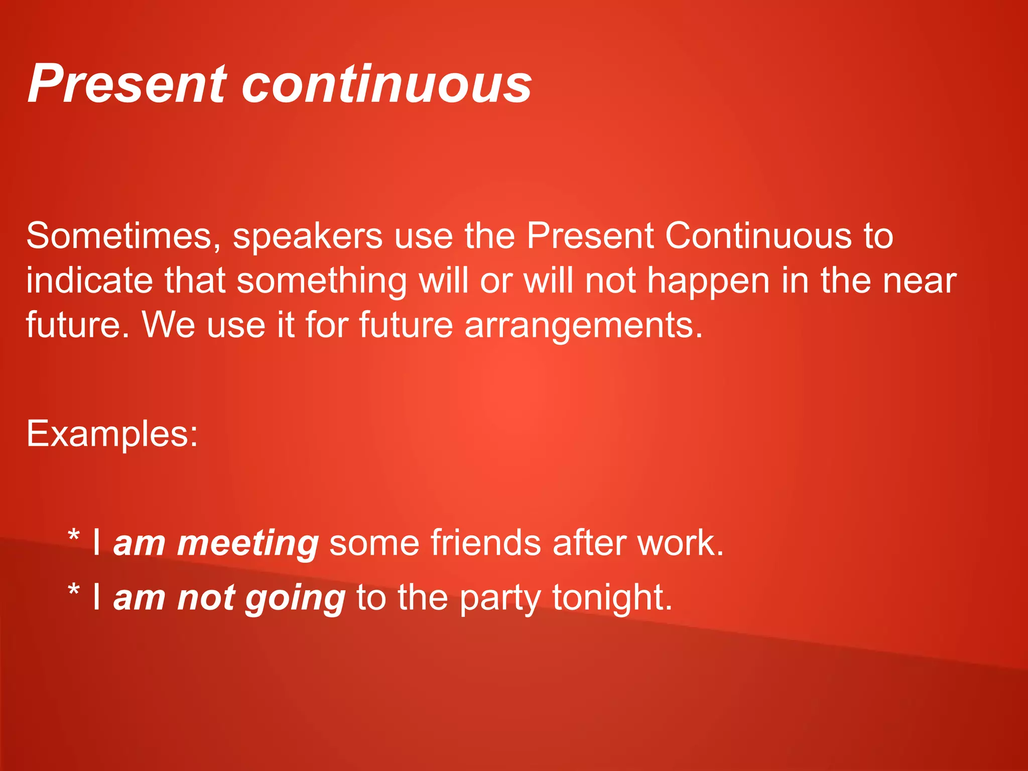 Present continuous
Sometimes, speakers use the Present Continuous to
indicate that something will or will not happen in the near
future. We use it for future arrangements.
Examples:
* I am meeting some friends after work.
* I am not going to the party tonight.
 
