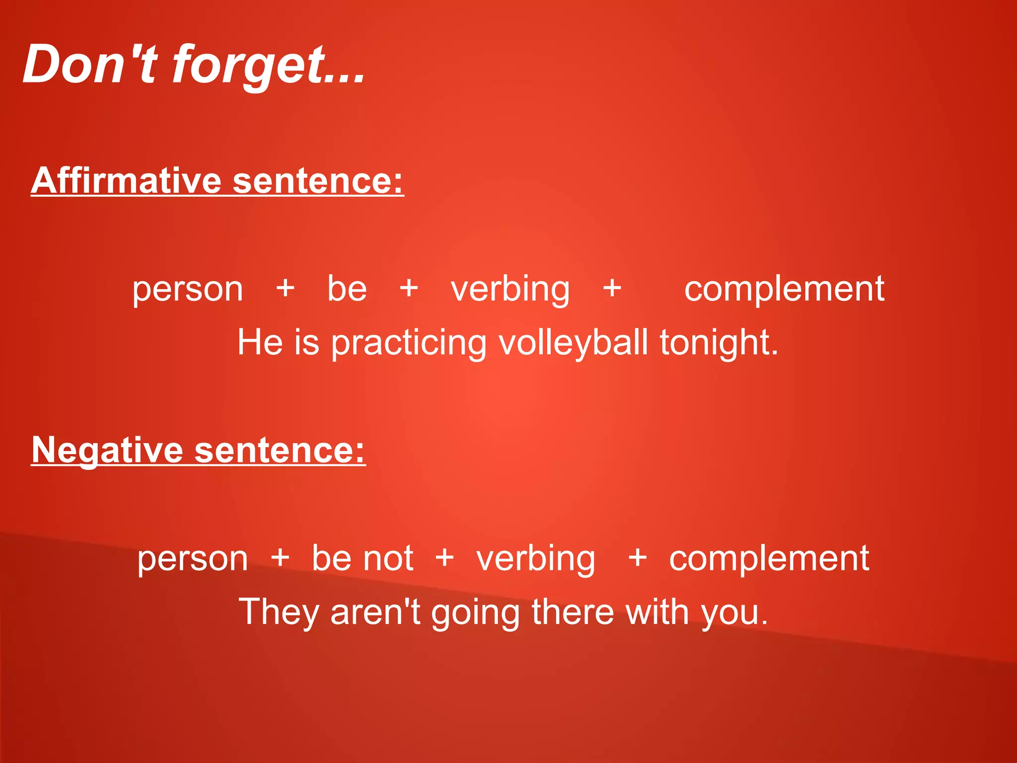 Don't forget...
Affirmative sentence:
person + be + verbing + complement
He is practicing volleyball tonight.
Negative sentence:
person + be not + verbing + complement
They aren't going there with you.
 
