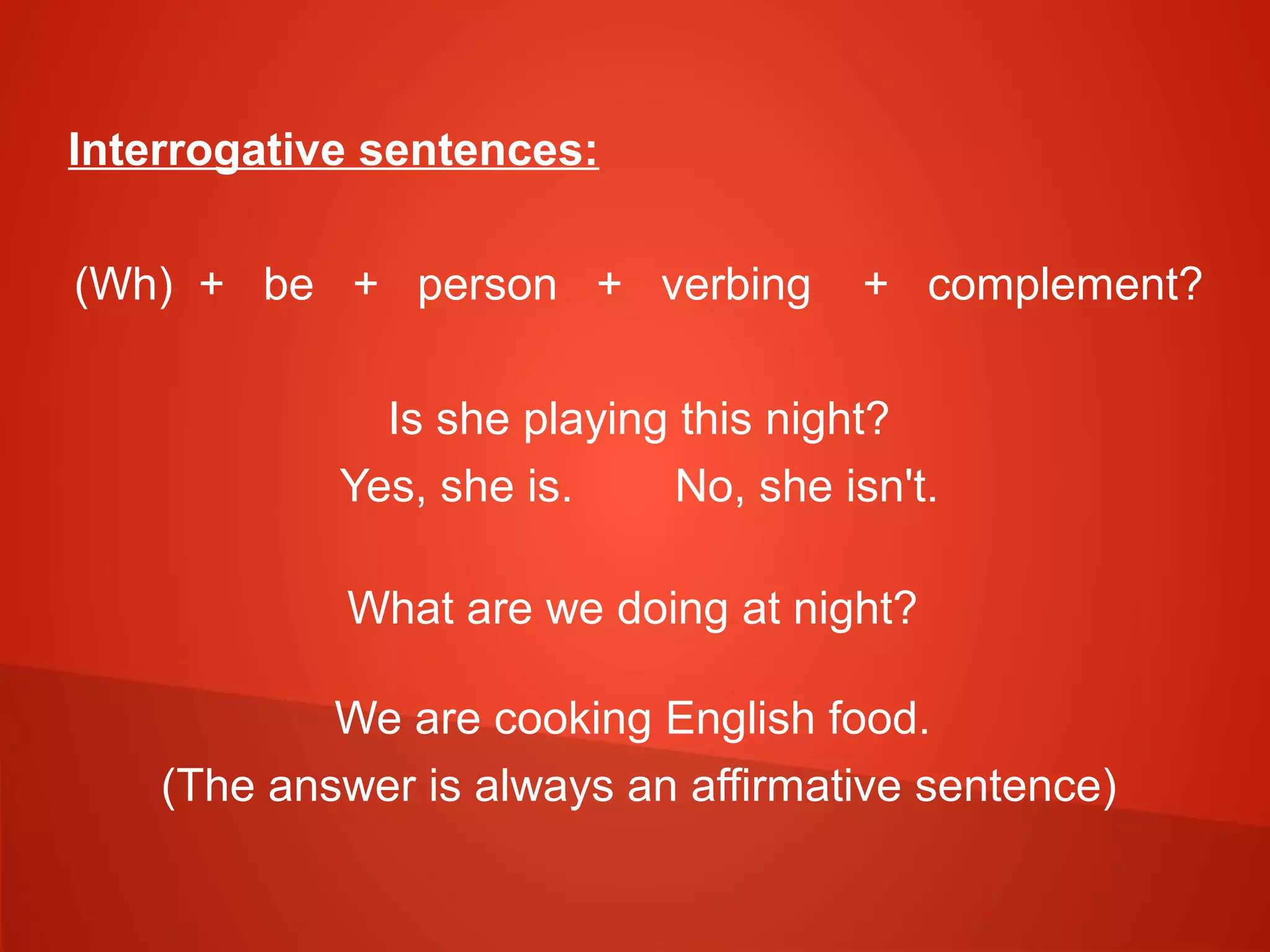 Interrogative sentences:
(Wh) + be + person + verbing + complement?
Is she playing this night?
Yes, she is. No, she isn't.
What are we doing at night?
We are cooking English food.
(The answer is always an affirmative sentence)
 