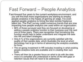 Fast Forward – People Analytics
Fast-forward five years to the current workplace environment, and
you will find that more organizations are starting to employ
people analytics in the hopes of gaining an edge. I've even
applied people analytics to hiring the best remote freelance
talent too. The PwC survey noted numerous trends that are now
impacting how people analytics are used within an organization:
 86% of those surveyed said they are focused on developing or
adding a people analytics function to their business over the next
one to three years. There was recognition that formalizing this
function would help to better understand and integrate the data
into HR and talent strategies.
 Only 6 % of the organizations are currently satisfied with the
quality of their people data, which illustrates the level at which
technology has to go in terms of advancing the analytics available
for firms.
 The on-going investment in HR includes investing in what existing
people analytics tools are available and in creating their own
tools.
 There will then be a greater focus on what to do with the data
once it is compiled and understood in terms of the skill gaps or
retention issues that will need to be addressed.
 