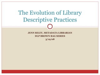 JENN RILEY, METADATA LIBRARIAN
DLP BROWN BAG SERIES
3/19/08
The Evolution of Library
Descriptive Practices
 