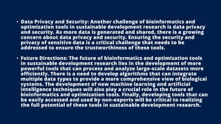 • Data Privacy and Security: Another challenge of bioinformatics and
optimization tools in sustainable development research is data privacy
and security. As more data is generated and shared, there is a growing
concern about data privacy and security. Ensuring the security and
privacy of sensitive data is a critical challenge that needs to be
addressed to ensure the trustworthiness of these tools.
• Future Directions: The future of bioinformatics and optimization tools
in sustainable development research lies in the development of more
powerful tools that can process and analyze large-scale datasets more
efficiently. There is a need to develop algorithms that can integrate
multiple data types to provide a more comprehensive view of biological
systems. The development of new machine learning and artificial
intelligence techniques will also play a crucial role in the future of
bioinformatics and optimization tools. Finally, developing tools that can
be easily accessed and used by non-experts will be critical to realizing
the full potential of these tools in sustainable development research.
 
