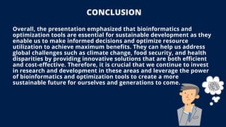 CONCLUSION
Overall, the presentation emphasized that bioinformatics and
optimization tools are essential for sustainable development as they
enable us to make informed decisions and optimize resource
utilization to achieve maximum benefits. They can help us address
global challenges such as climate change, food security, and health
disparities by providing innovative solutions that are both efficient
and cost-effective. Therefore, it is crucial that we continue to invest
in research and development in these areas and leverage the power
of bioinformatics and optimization tools to create a more
sustainable future for ourselves and generations to come.
 