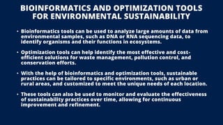 BIOINFORMATICS AND OPTIMIZATION TOOLS
FOR ENVIRONMENTAL SUSTAINABILITY
• Bioinformatics tools can be used to analyze large amounts of data from
environmental samples, such as DNA or RNA sequencing data, to
identify organisms and their functions in ecosystems.
• Optimization tools can help identify the most effective and cost-
efficient solutions for waste management, pollution control, and
conservation efforts.
• With the help of bioinformatics and optimization tools, sustainable
practices can be tailored to specific environments, such as urban or
rural areas, and customized to meet the unique needs of each location.
• These tools can also be used to monitor and evaluate the effectiveness
of sustainability practices over time, allowing for continuous
improvement and refinement.
 
