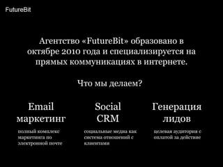 Агентство «FutureBit» образовано в октябре 2010 года и специализируется на прямых коммуникациях в интернете.Что мы делаем?EmailмаркетингГенерация лидовSocial CRMполный комплекс маркетинга по электронной почтецелевая аудитория с оплатой за действиесоциальные медиа как система отношений с клиентами