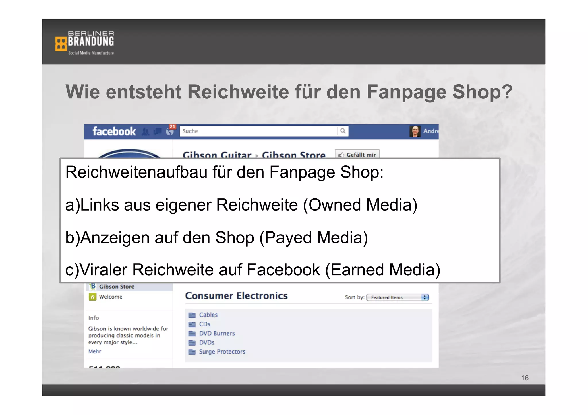 Wie entsteht Reichweite für den Fanpage Shop?



Reichweitenaufbau für den Fanpage Shop:
a) Links aus eigener Reichweite (Owned Media)
b) Anzeigen auf den Shop (Payed Media)
c) Viraler Reichweite auf Facebook (Earned Media)




                                                    16
 