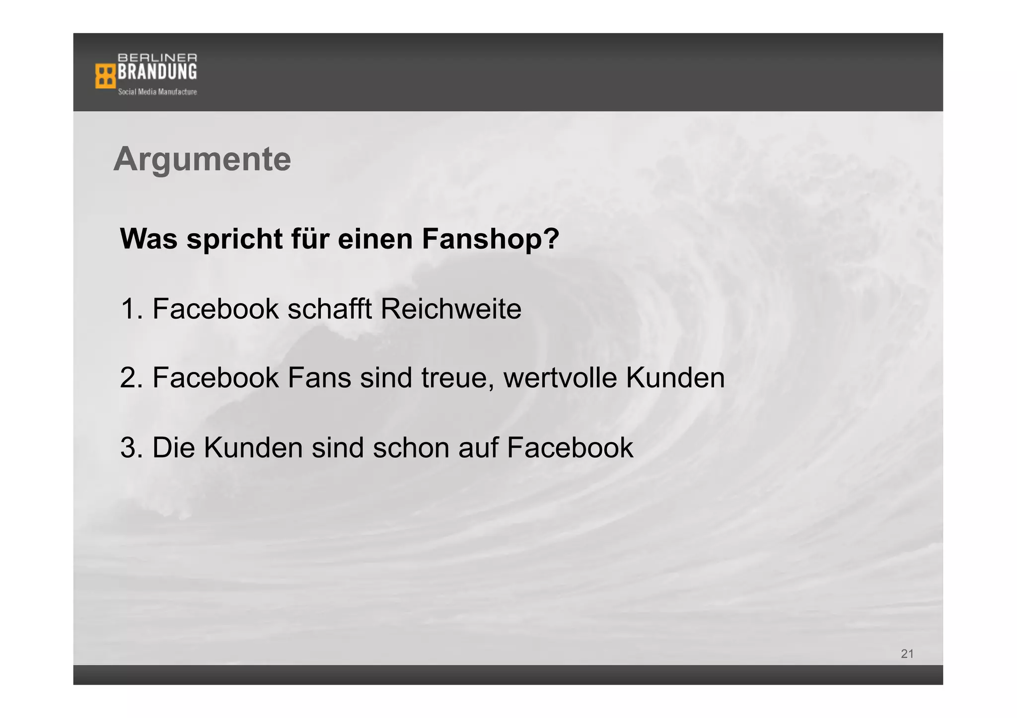 Argumente

Was spricht für einen Fanshop?

1. Facebook schafft Reichweite

2. Facebook Fans sind treue, wertvolle Kunden

3. Die Kunden sind schon auf Facebook




                                                21
 