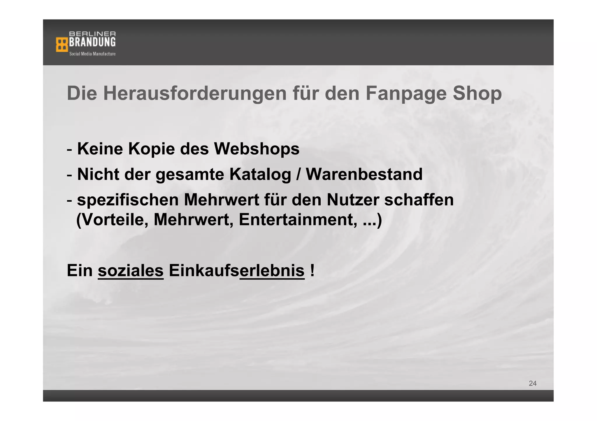 Die Herausforderungen für den Fanpage Shop

-  Keine Kopie des Webshops
-  Nicht der gesamte Katalog / Warenbestand
-  spezifischen Mehrwert für den Nutzer schaffen
   (Vorteile, Mehrwert, Entertainment, ...)


Ein soziales Einkaufserlebnis !




                                                   24
 