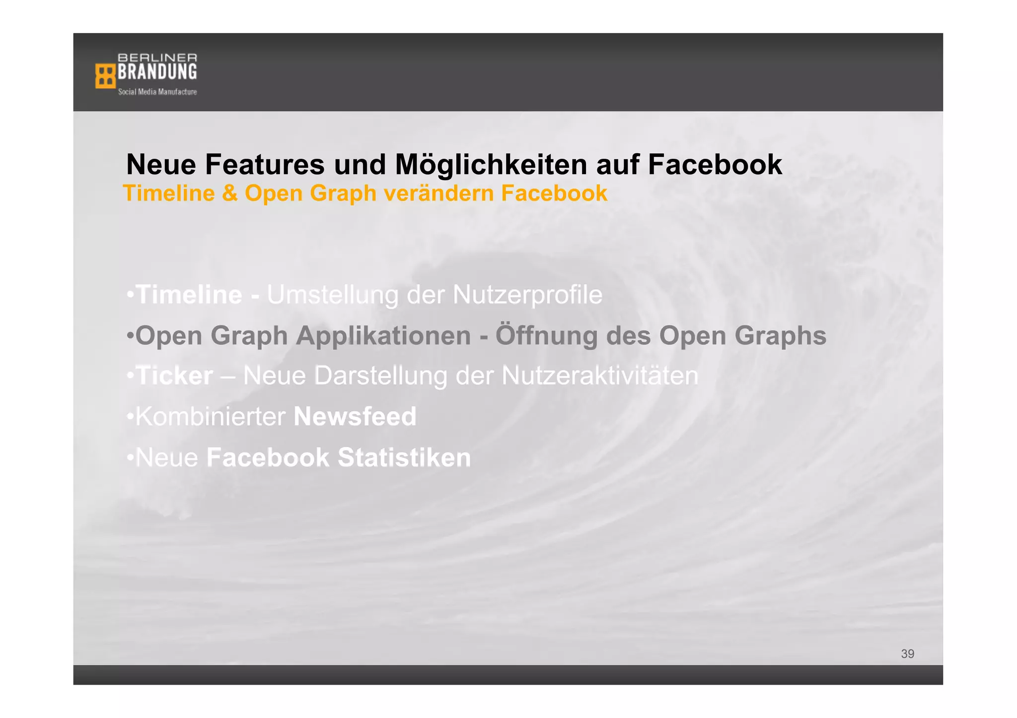 Neue Features und Möglichkeiten auf Facebook
Timeline & Open Graph verändern Facebook



• Timeline - Umstellung der Nutzerprofile
• Open Graph Applikationen - Öffnung des Open Graphs
• Ticker – Neue Darstellung der Nutzeraktivitäten
• Kombinierter Newsfeed
• Neue Facebook Statistiken




                                                       39
 