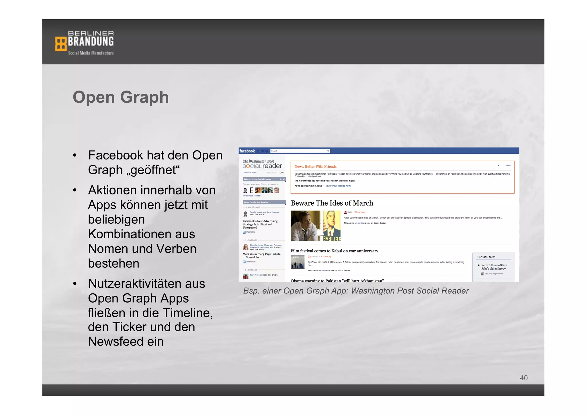 Open Graph


•  Facebook hat den Open
   Graph „geöffnet“
•  Aktionen innerhalb von
   Apps können jetzt mit
   beliebigen
   Kombinationen aus
   Nomen und Verben
   bestehen
•  Nutzeraktivitäten aus      Bsp. einer Open Graph App: Washington Post Social Reader
   Open Graph Apps
   fließen in die Timeline,
   den Ticker und den
   Newsfeed ein

                                                                                         40
 