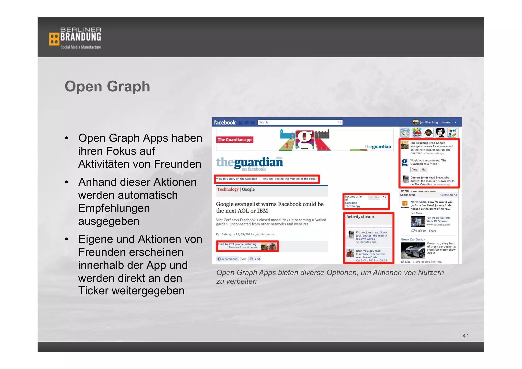 Open Graph


•  Open Graph Apps haben
   ihren Fokus auf
   Aktivitäten von Freunden
•  Anhand dieser Aktionen
   werden automatisch
   Empfehlungen
   ausgegeben
•  Eigene und Aktionen von
   Freunden erscheinen        Bsp. einer Open Graph App: Washington Post Social Reader
   innerhalb der App und
                              Open Graph Apps bieten diverse Optionen, um Aktionen von Nutzern
   werden direkt an den       zu verbeiten
   Ticker weitergegeben


                                                                                                 41
 