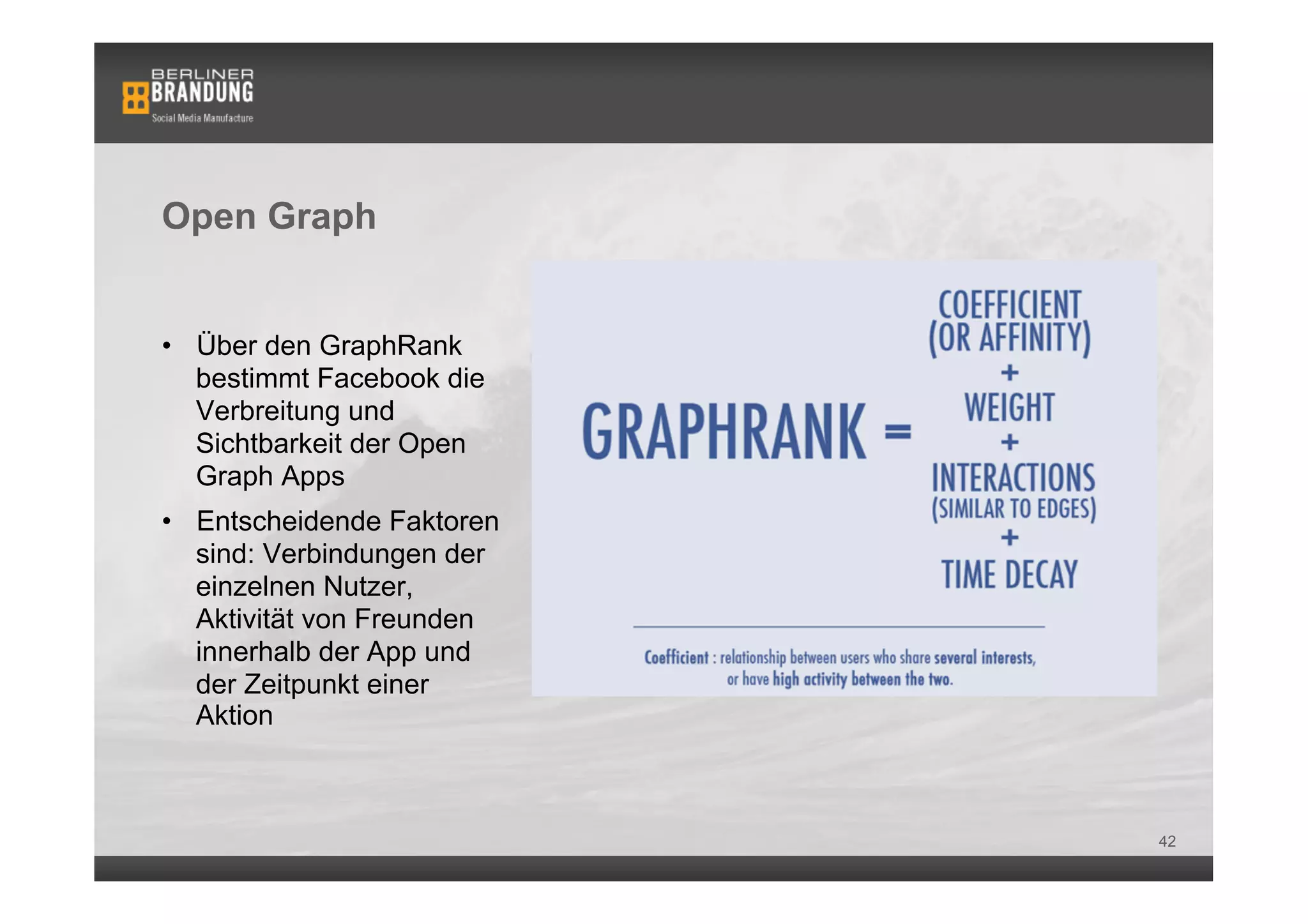 Open Graph


•  Über den GraphRank
   bestimmt Facebook die
   Verbreitung und
   Sichtbarkeit der Open
   Graph Apps
•  Entscheidende Faktoren
   sind: Verbindungen der
   einzelnen Nutzer,
   Aktivität von Freunden
   innerhalb der App und    Bsp. einer Open Graph App: Washington Post Social Reader

   der Zeitpunkt einer
   Aktion



                                                                                       42
 