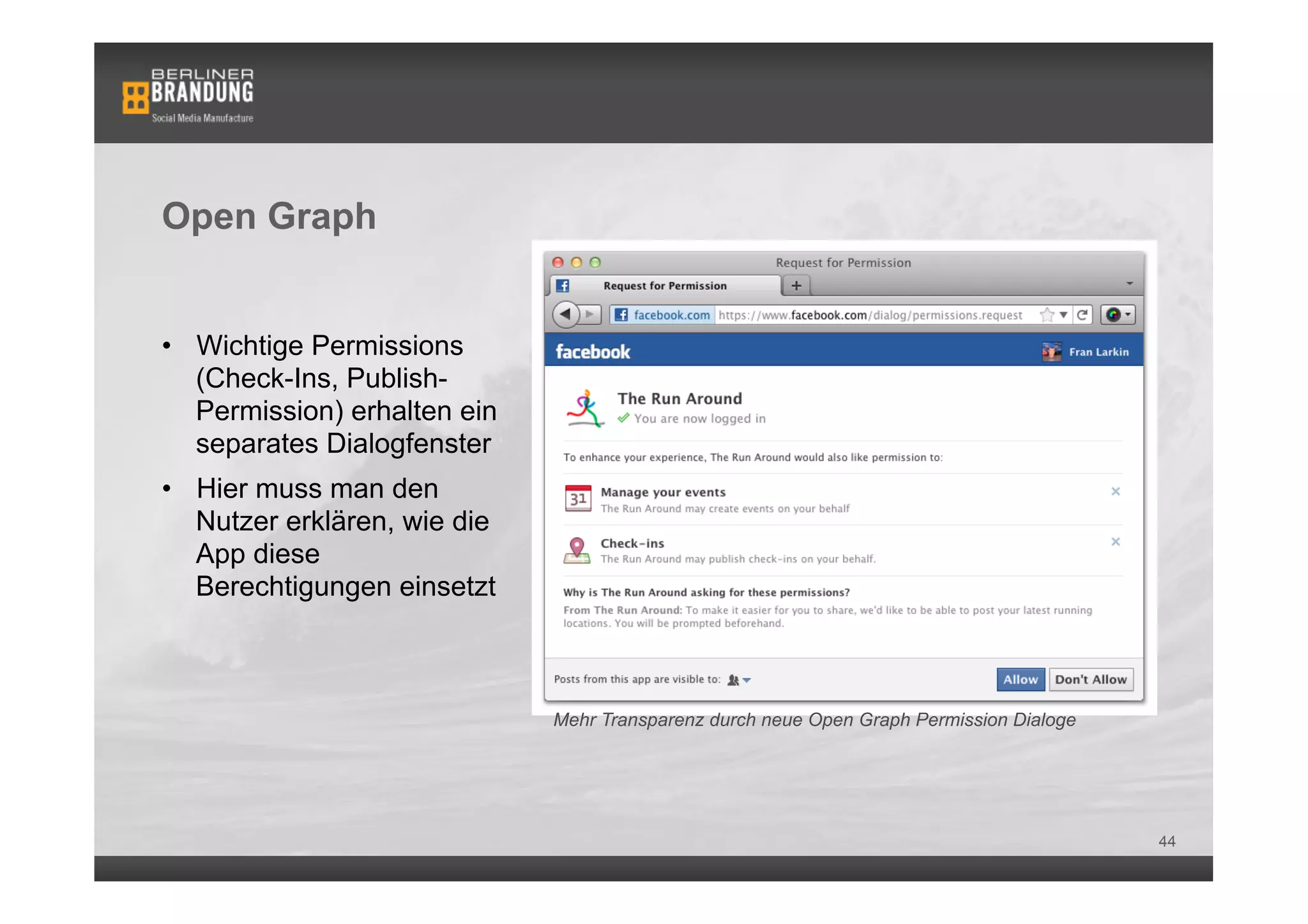 Open Graph


•  Wichtige Permissions
   (Check-Ins, Publish-
   Permission) erhalten ein
   separates Dialogfenster
•  Hier muss man den
   Nutzer erklären, wie die
   App diese
   Berechtigungen einsetzt



                              Mehr Transparenz durch neue Open Graph Permission Dialoge




                                                                                          44
 