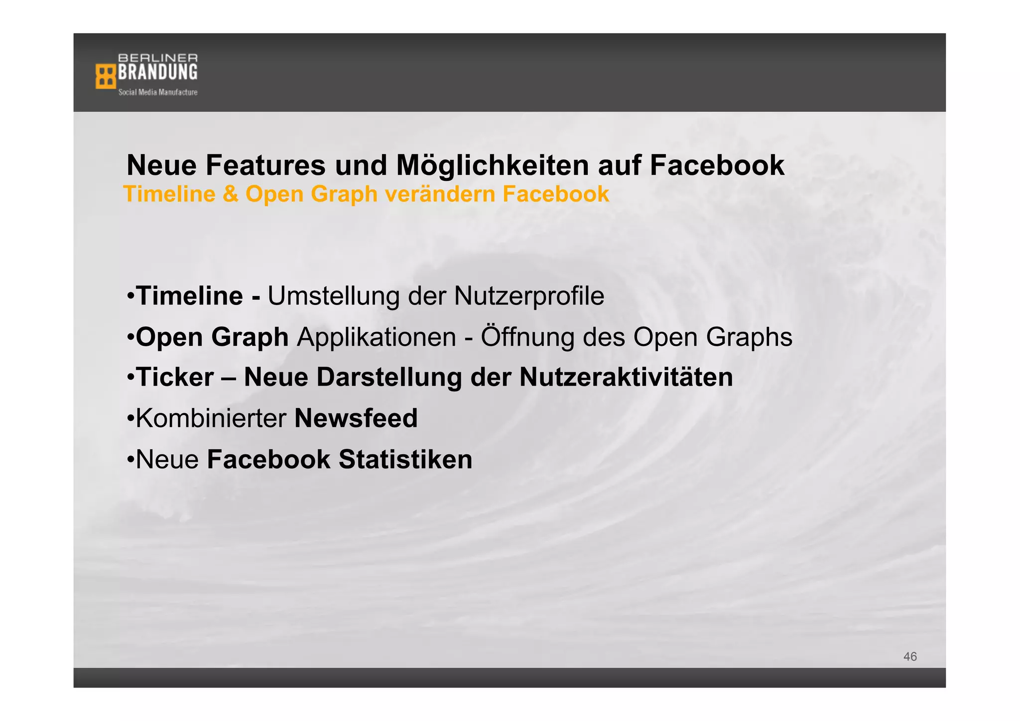 Neue Features und Möglichkeiten auf Facebook
Timeline & Open Graph verändern Facebook



• Timeline - Umstellung der Nutzerprofile
• Open Graph Applikationen - Öffnung des Open Graphs
• Ticker – Neue Darstellung der Nutzeraktivitäten
• Kombinierter Newsfeed
• Neue Facebook Statistiken




                                                       46
 