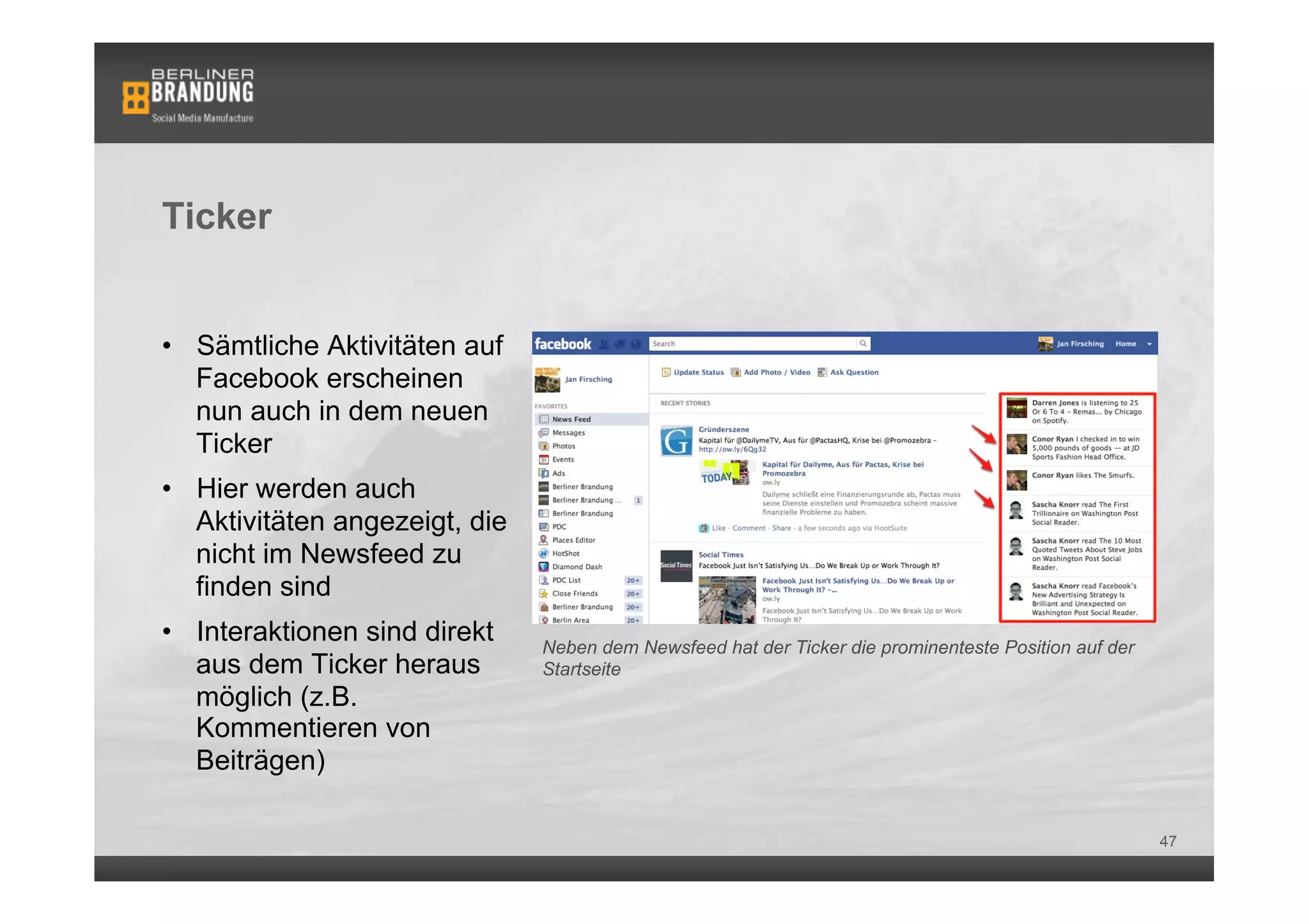 Ticker


•  Sämtliche Aktivitäten auf
   Facebook erscheinen
   nun auch in dem neuen
   Ticker
•  Hier werden auch
   Aktivitäten angezeigt, die
   nicht im Newsfeed zu
   finden sind
•  Interaktionen sind direkt    Neben dem Newsfeed hat der Ticker die prominenteste Position auf der
   aus dem Ticker heraus        Startseite
   möglich (z.B.
   Kommentieren von
   Beiträgen)

                                                                                                       47
 