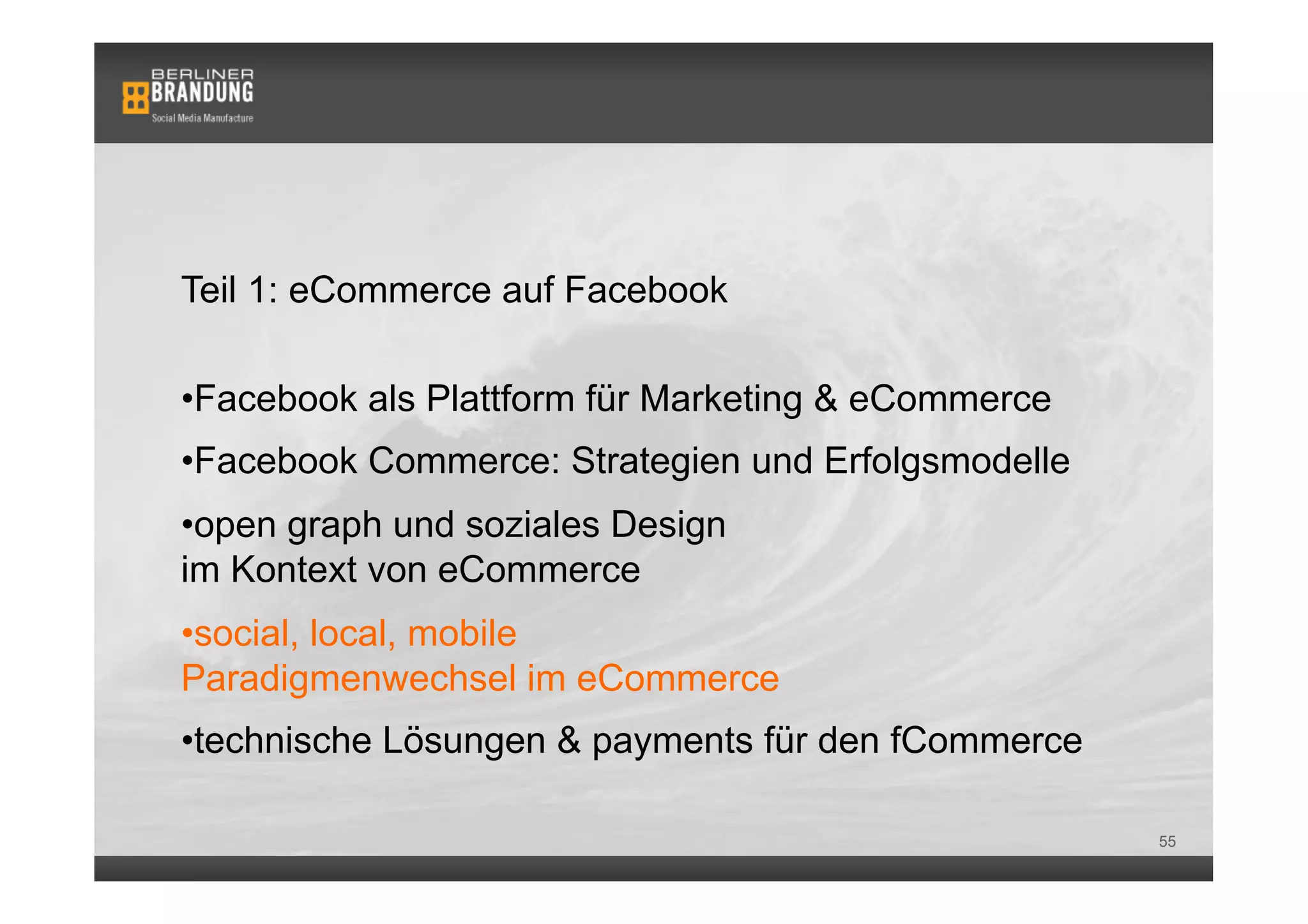 Teil 1: eCommerce auf Facebook

• Facebook als Plattform für Marketing & eCommerce
• Facebook Commerce: Strategien und Erfolgsmodelle
• open graph und soziales Design
im Kontext von eCommerce
• social, local, mobile
Paradigmenwechsel im eCommerce
• technische Lösungen & payments für den fCommerce

                                                     55
 