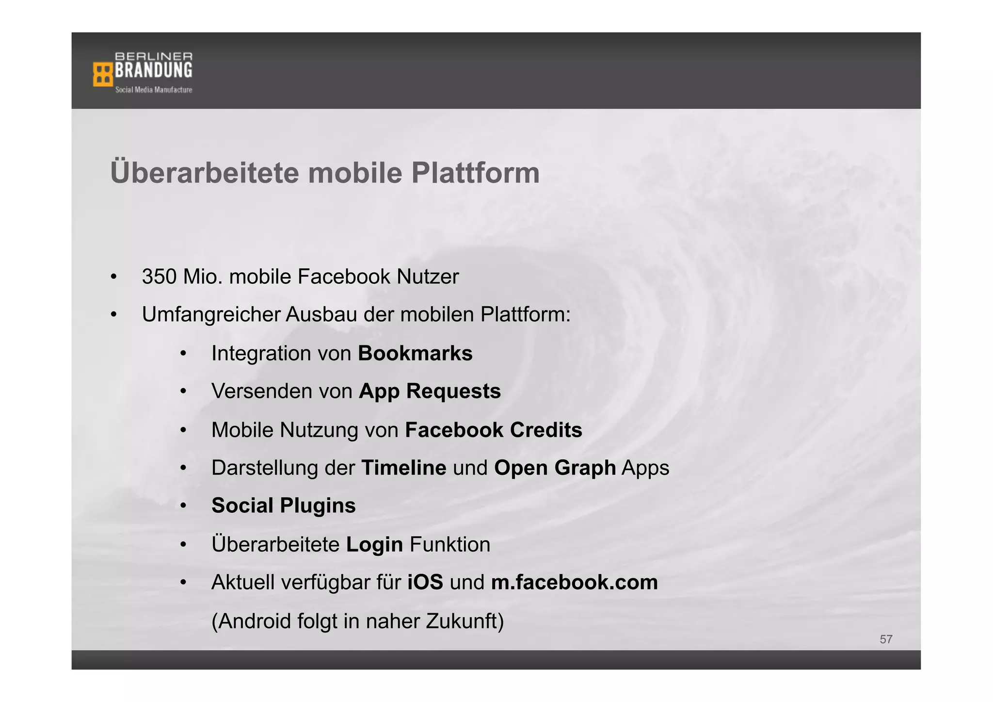 Überarbeitete mobile Plattform


•    350 Mio. mobile Facebook Nutzer
•    Umfangreicher Ausbau der mobilen Plattform:
        •    Integration von Bookmarks
        •    Versenden von App Requests
        •    Mobile Nutzung von Facebook Credits
        •    Darstellung der Timeline und Open Graph Apps
        •    Social Plugins
        •    Überarbeitete Login Funktion
        •    Aktuell verfügbar für iOS und m.facebook.com
             (Android folgt in naher Zukunft)
                                                            57
 