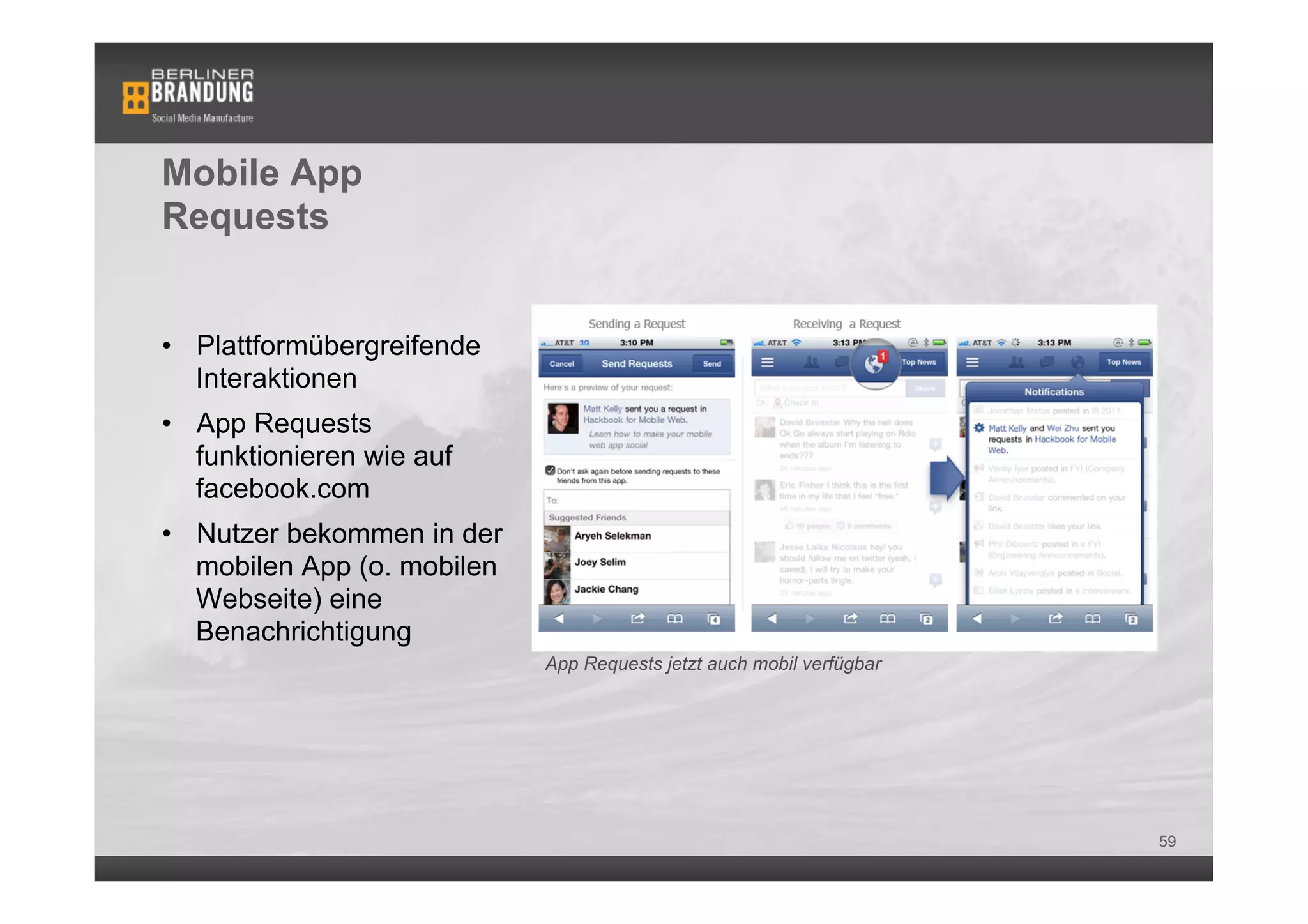 Mobile App
Requests


•  Plattformübergreifende
   Interaktionen
•  App Requests
   funktionieren wie auf
   facebook.com
•  Nutzer bekommen in der
   mobilen App (o. mobilen
   Webseite) eine
   Benachrichtigung
                             App Requests jetzt auch mobil verfügbar




                                                                       59
 