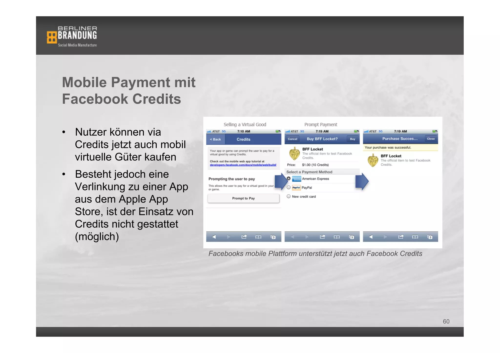 Mobile Payment mit
Facebook Credits

•  Nutzer können via
   Credits jetzt auch mobil
   virtuelle Güter kaufen
•  Besteht jedoch eine
   Verlinkung zu einer App
   aus dem Apple App
   Store, ist der Einsatz von
   Credits nicht gestattet
   (möglich)
                                Facebooks mobile Plattform unterstützt jetzt auch Facebook Credits




                                                                                                     60
 