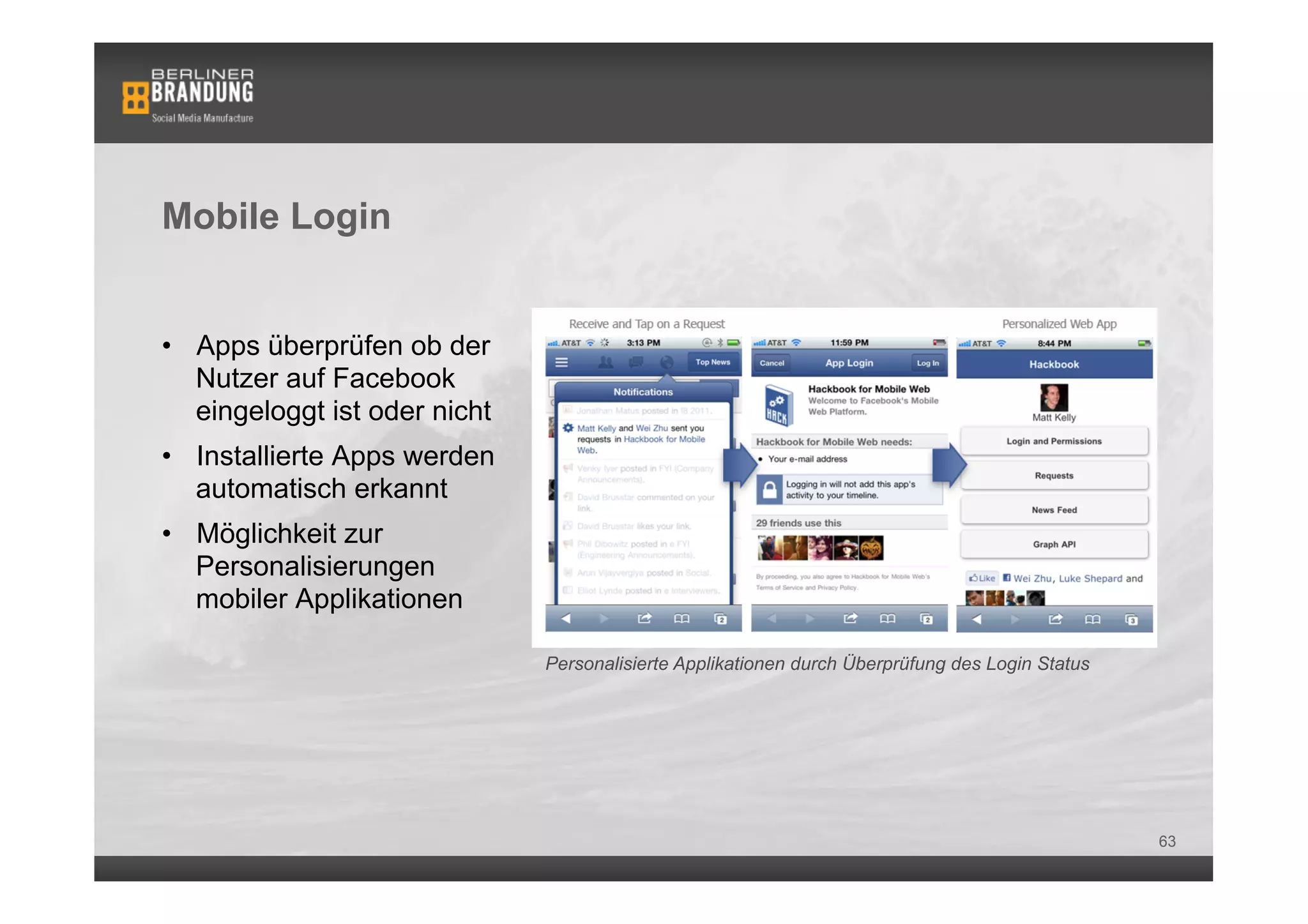 Mobile Login


•  Apps überprüfen ob der
   Nutzer auf Facebook
   eingeloggt ist oder nicht
•  Installierte Apps werden
   automatisch erkannt
•  Möglichkeit zur
   Personalisierungen
   mobiler Applikationen

                               Personalisierte Applikationen durch Überprüfung des Login Status




                                                                                                  63
 