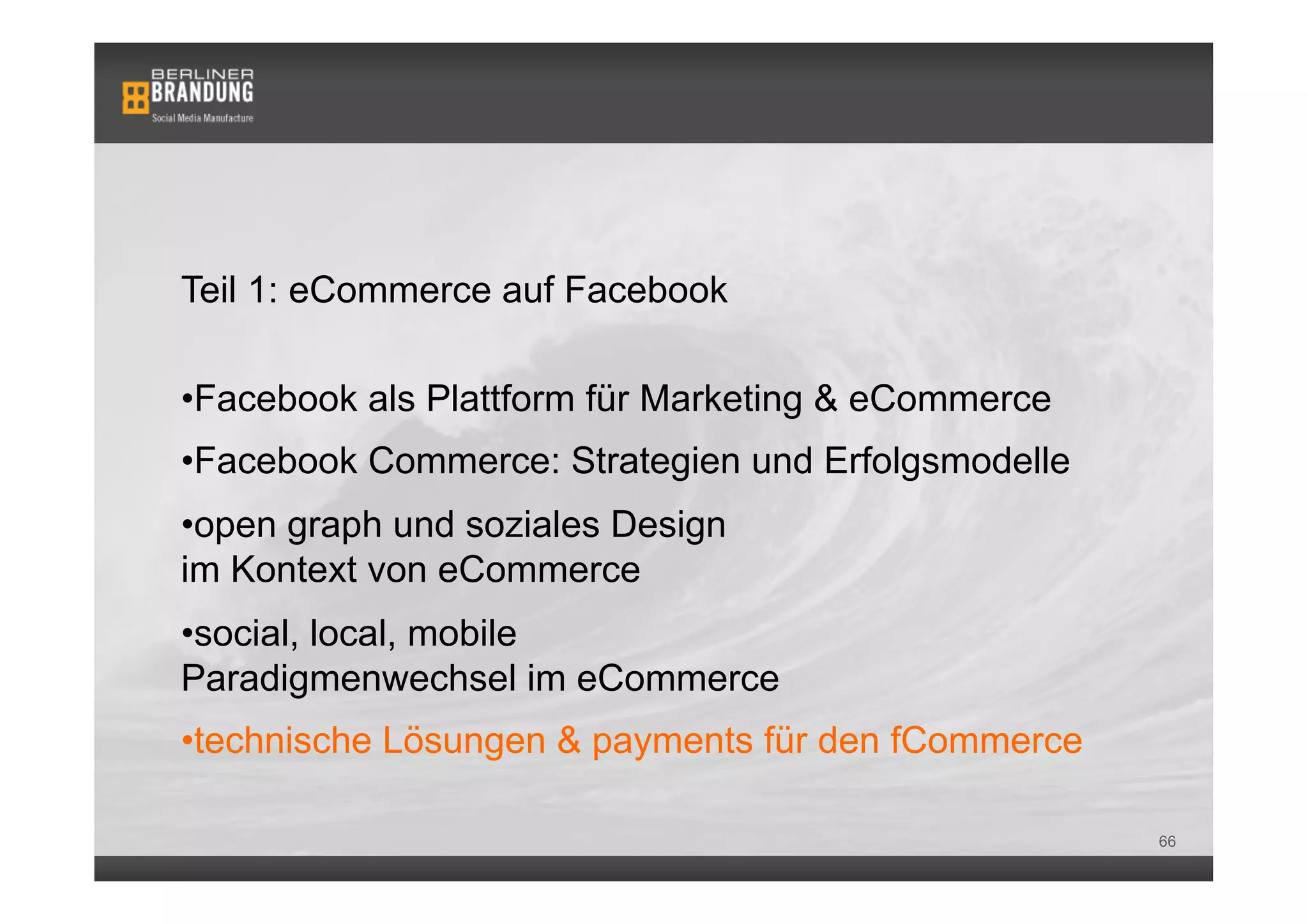 Teil 1: eCommerce auf Facebook

• Facebook als Plattform für Marketing & eCommerce
• Facebook Commerce: Strategien und Erfolgsmodelle
• open graph und soziales Design
im Kontext von eCommerce
• social, local, mobile
Paradigmenwechsel im eCommerce
• technische Lösungen & payments für den fCommerce

                                                     66
 