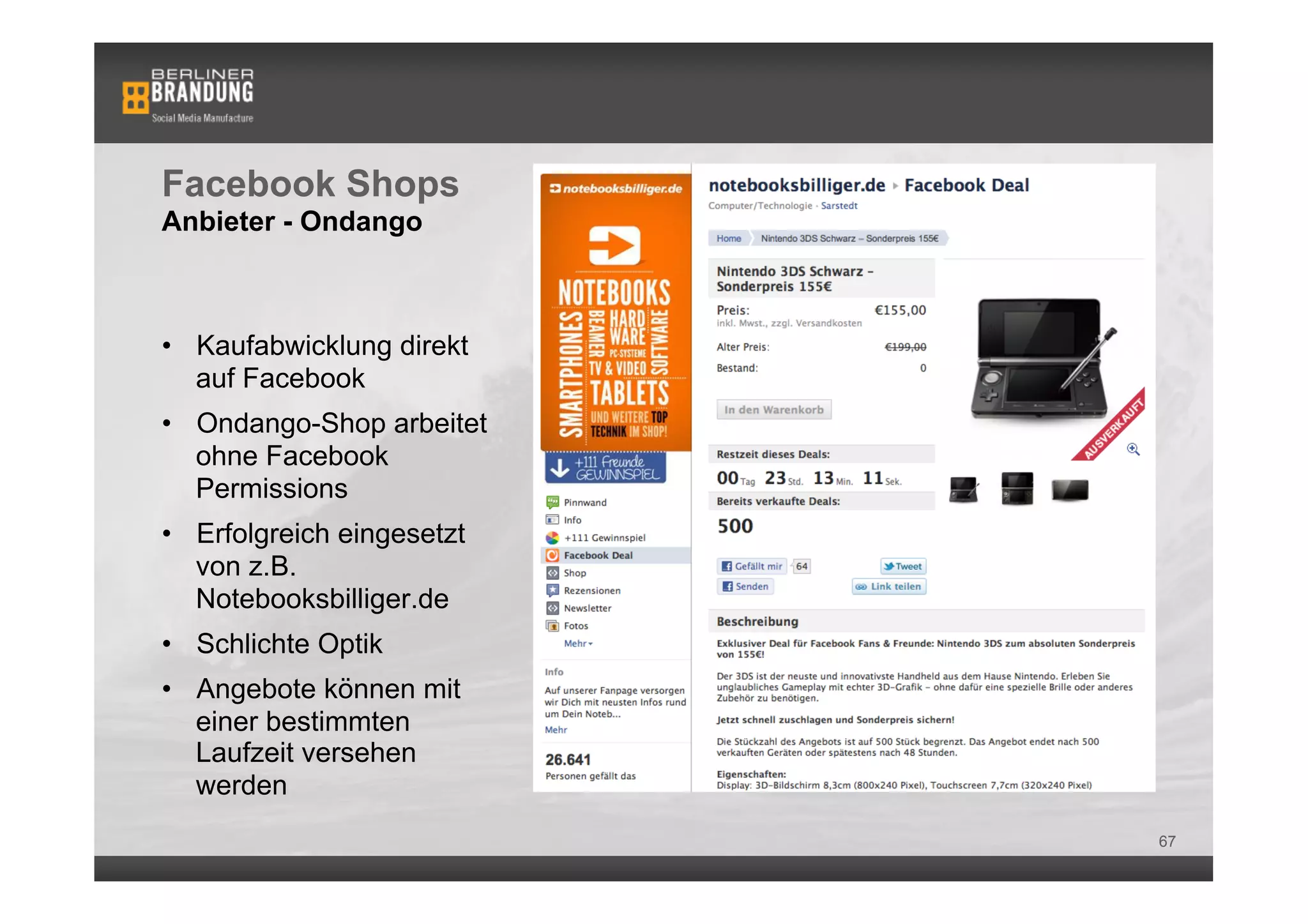 Facebook Shops
Anbieter - Ondango



•  Kaufabwicklung direkt
   auf Facebook
•  Ondango-Shop arbeitet
   ohne Facebook
   Permissions
•  Erfolgreich eingesetzt
   von z.B.
   Notebooksbilliger.de
•  Schlichte Optik
•  Angebote können mit
   einer bestimmten         Die Timeline ersetzt die bisherigen Nutzerprofile

   Laufzeit versehen
   werden
                                                                                67
 