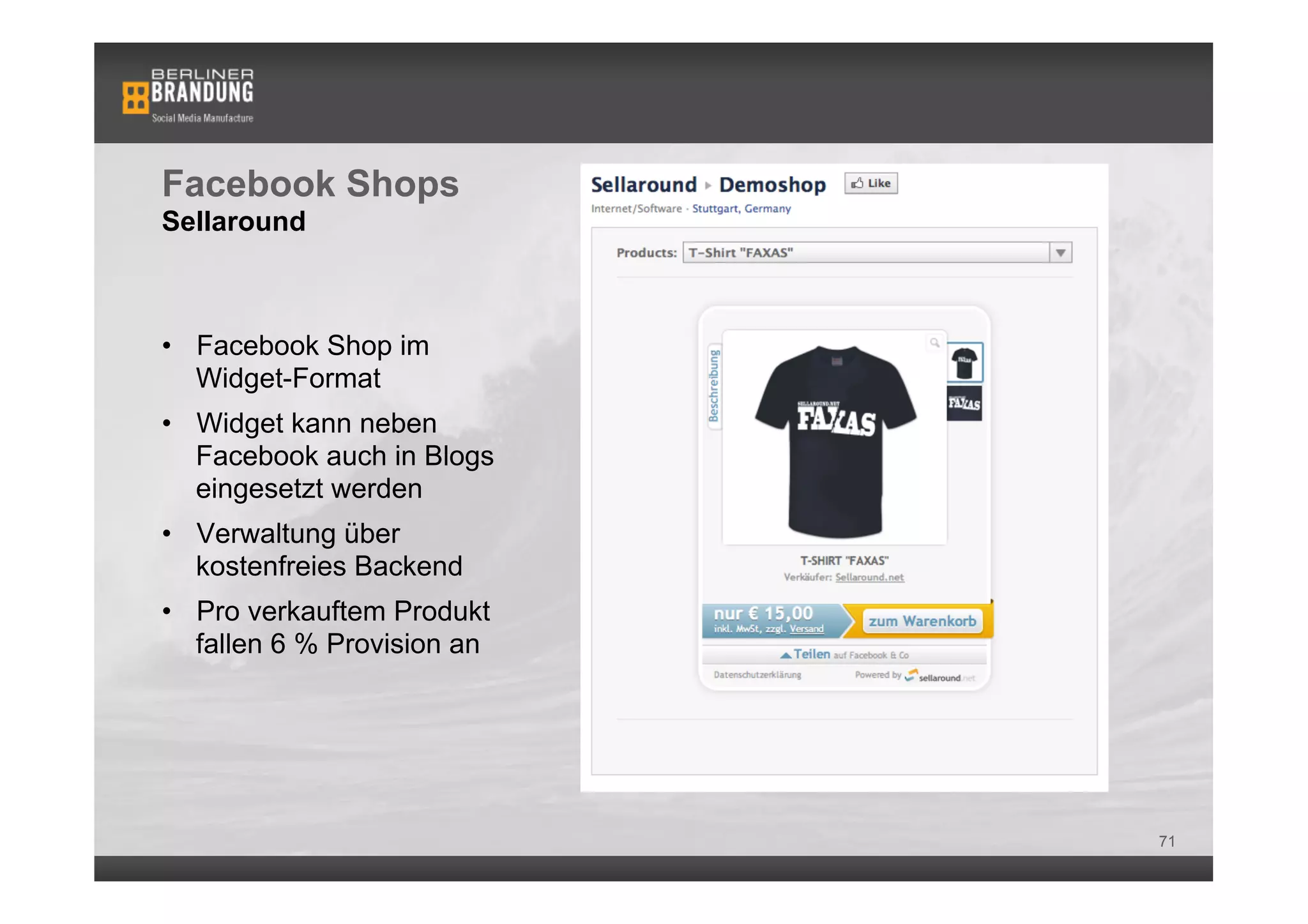 Facebook Shops
Sellaround



•  Facebook Shop im
   Widget-Format
•  Widget kann neben
   Facebook auch in Blogs
   eingesetzt werden
•  Verwaltung über
   kostenfreies Backend
•  Pro verkauftem Produkt
   fallen 6 % Provision an




                             71
 