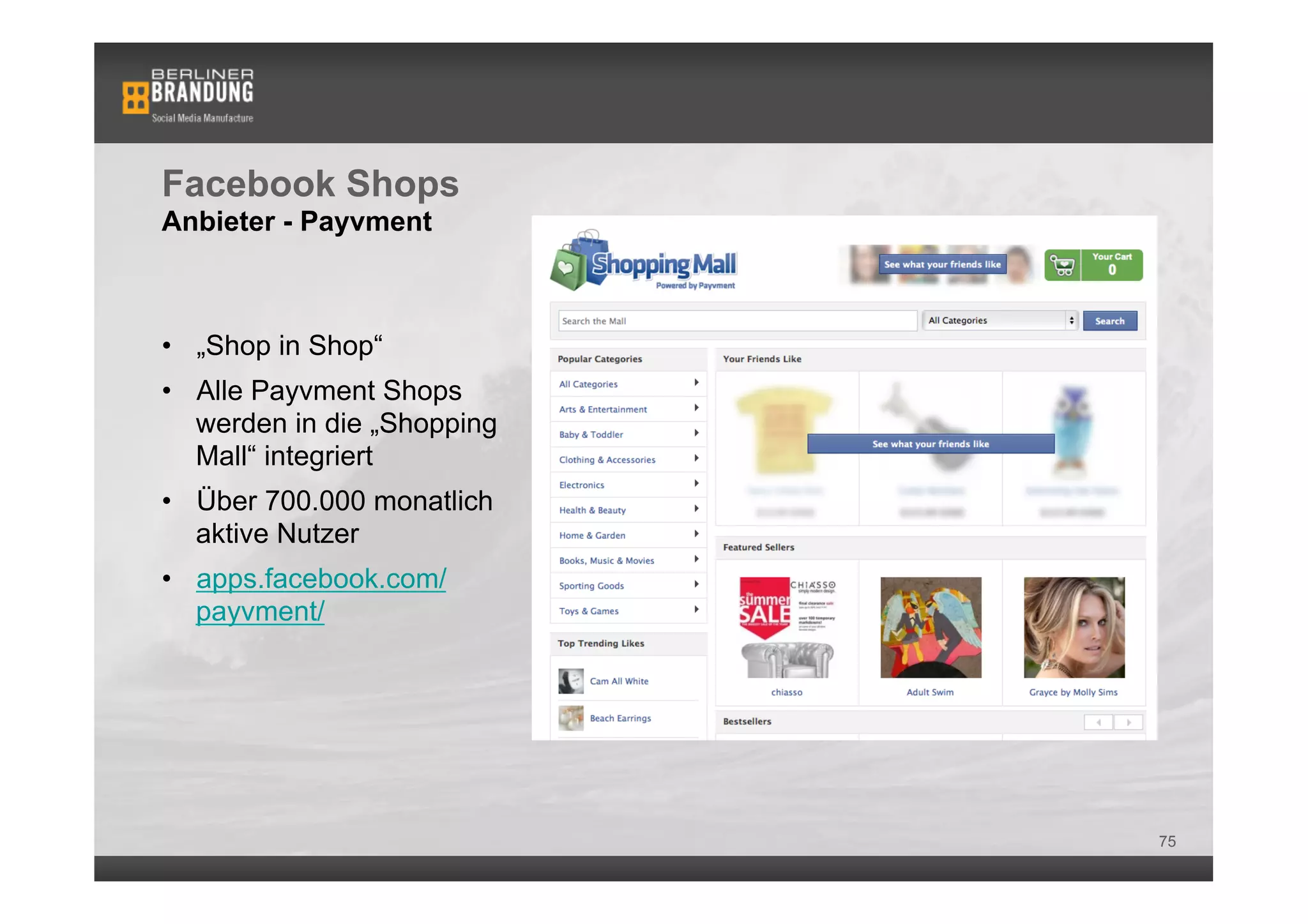 Facebook Shops
Anbieter - Payvment



•  „Shop in Shop“
•  Alle Payvment Shops
   werden in die „Shopping
   Mall“ integriert
•  Über 700.000 monatlich
   aktive Nutzer
•  apps.facebook.com/
   payvment/




                             75
 