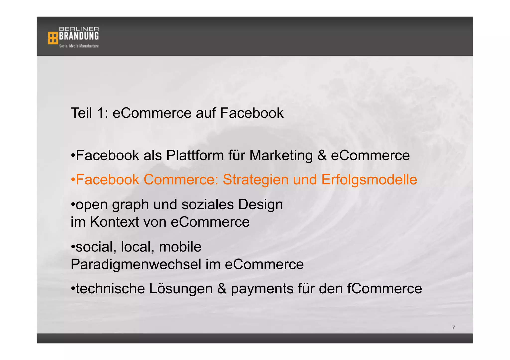 Teil 1: eCommerce auf Facebook

• Facebook als Plattform für Marketing & eCommerce
• Facebook Commerce: Strategien und Erfolgsmodelle
• open graph und soziales Design
im Kontext von eCommerce
• social, local, mobile
Paradigmenwechsel im eCommerce
• technische Lösungen & payments für den fCommerce

                                                     7
 