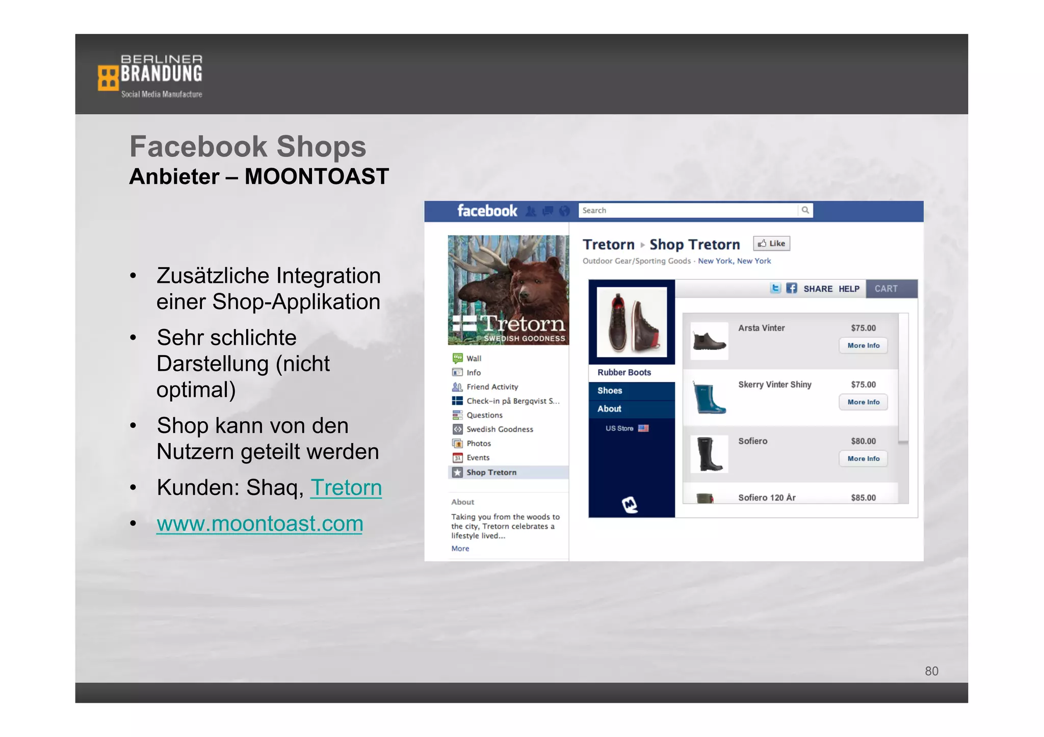 Facebook Shops
Anbieter – MOONTOAST



•  Zusätzliche Integration
   einer Shop-Applikation
•  Sehr schlichte
   Darstellung (nicht
   optimal)
•  Shop kann von den
   Nutzern geteilt werden
•  Kunden: Shaq, Tretorn
•  www.moontoast.com




                             80
 