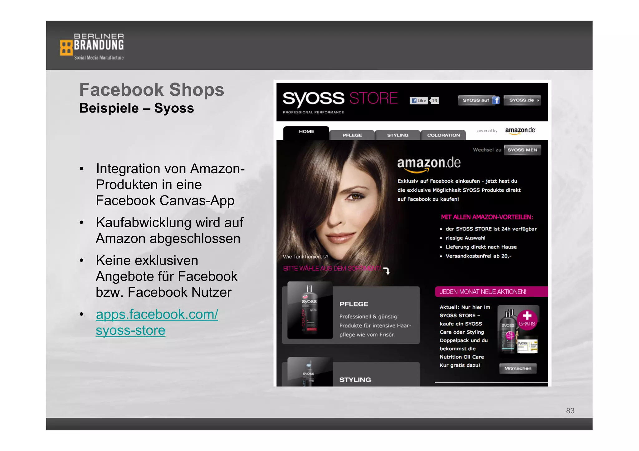 Facebook Shops
Beispiele – Syoss



•  Integration von Amazon-
   Produkten in eine
   Facebook Canvas-App
•  Kaufabwicklung wird auf
   Amazon abgeschlossen
•  Keine exklusiven
   Angebote für Facebook
   bzw. Facebook Nutzer
•  apps.facebook.com/
   syoss-store




                             83
 