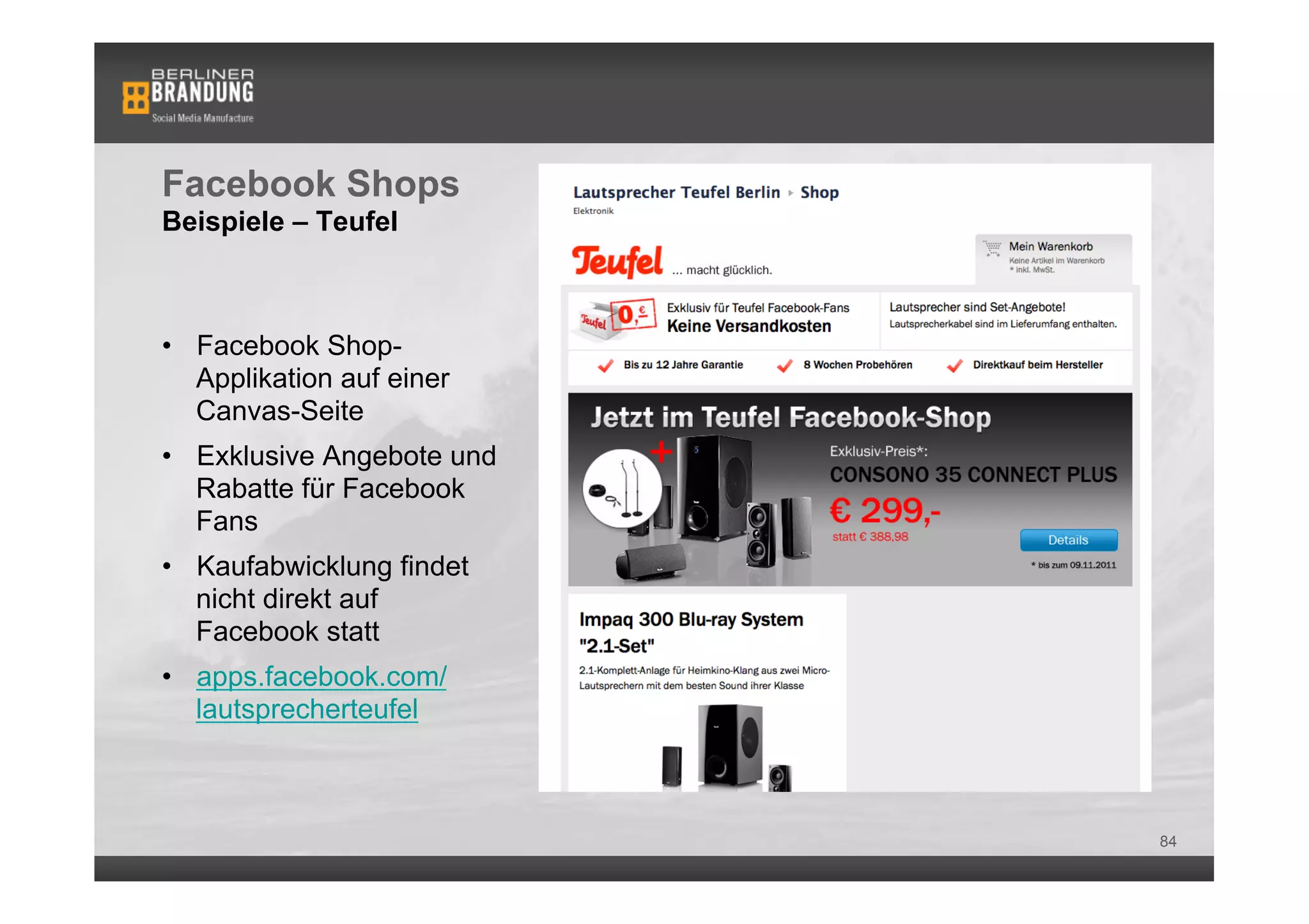 Facebook Shops
Beispiele – Teufel



•  Facebook Shop-
   Applikation auf einer
   Canvas-Seite
•  Exklusive Angebote und
   Rabatte für Facebook
   Fans
•  Kaufabwicklung findet
   nicht direkt auf
   Facebook statt
•  apps.facebook.com/
   lautsprecherteufel



                            84
 