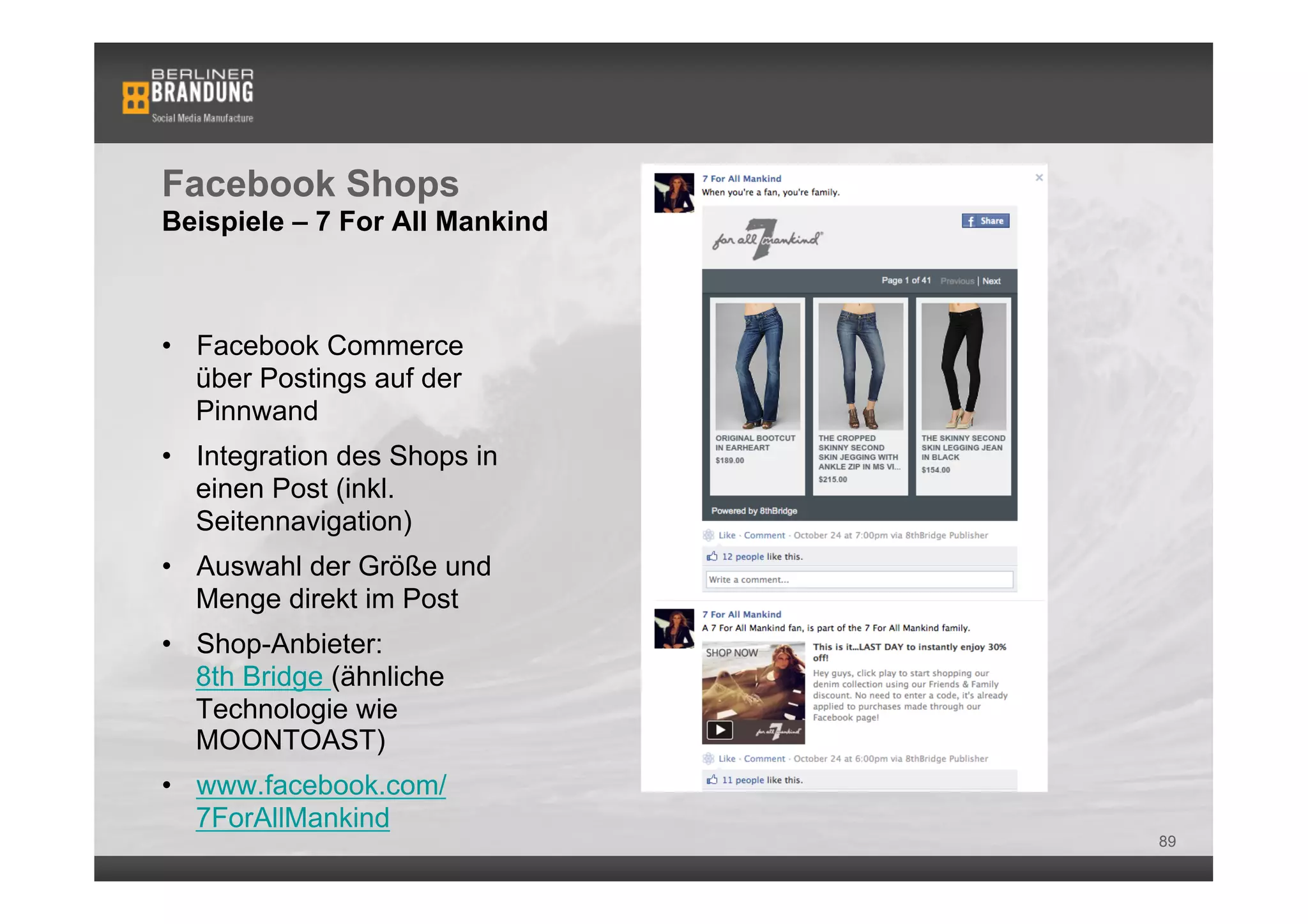 Facebook Shops
Beispiele – 7 For All Mankind



•  Facebook Commerce
   über Postings auf der
   Pinnwand
•  Integration des Shops in
   einen Post (inkl.
   Seitennavigation)
•  Auswahl der Größe und
   Menge direkt im Post
•  Shop-Anbieter:
   8th Bridge (ähnliche
   Technologie wie
   MOONTOAST)
•  www.facebook.com/
   7ForAllMankind
                                89
 